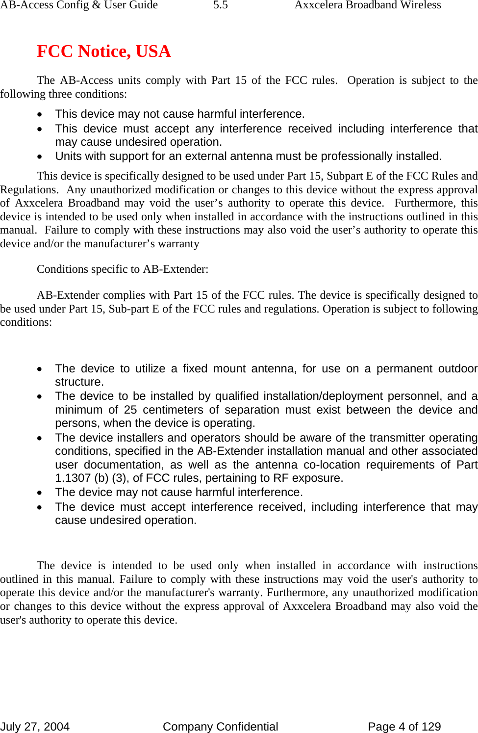 AB-Access Config &amp; User Guide  5.5  Axxcelera Broadband Wireless July 27, 2004  Company Confidential  Page 4 of 129 FCC Notice, USA The AB-Access units comply with Part 15 of the FCC rules.  Operation is subject to the following three conditions: •  This device may not cause harmful interference. •  This device must accept any interference received including interference that may cause undesired operation. •  Units with support for an external antenna must be professionally installed. This device is specifically designed to be used under Part 15, Subpart E of the FCC Rules and Regulations.  Any unauthorized modification or changes to this device without the express approval of Axxcelera Broadband may void the user’s authority to operate this device.  Furthermore, this device is intended to be used only when installed in accordance with the instructions outlined in this manual.  Failure to comply with these instructions may also void the user’s authority to operate this device and/or the manufacturer’s warranty Conditions specific to AB-Extender: AB-Extender complies with Part 15 of the FCC rules. The device is specifically designed to be used under Part 15, Sub-part E of the FCC rules and regulations. Operation is subject to following conditions:  •  The device to utilize a fixed mount antenna, for use on a permanent outdoor structure. •  The device to be installed by qualified installation/deployment personnel, and a minimum of 25 centimeters of separation must exist between the device and persons, when the device is operating. •  The device installers and operators should be aware of the transmitter operating conditions, specified in the AB-Extender installation manual and other associated user documentation, as well as the antenna co-location requirements of Part 1.1307 (b) (3), of FCC rules, pertaining to RF exposure. •  The device may not cause harmful interference. •  The device must accept interference received, including interference that may cause undesired operation.  The device is intended to be used only when installed in accordance with instructions outlined in this manual. Failure to comply with these instructions may void the user&apos;s authority to operate this device and/or the manufacturer&apos;s warranty. Furthermore, any unauthorized modification or changes to this device without the express approval of Axxcelera Broadband may also void the user&apos;s authority to operate this device.  