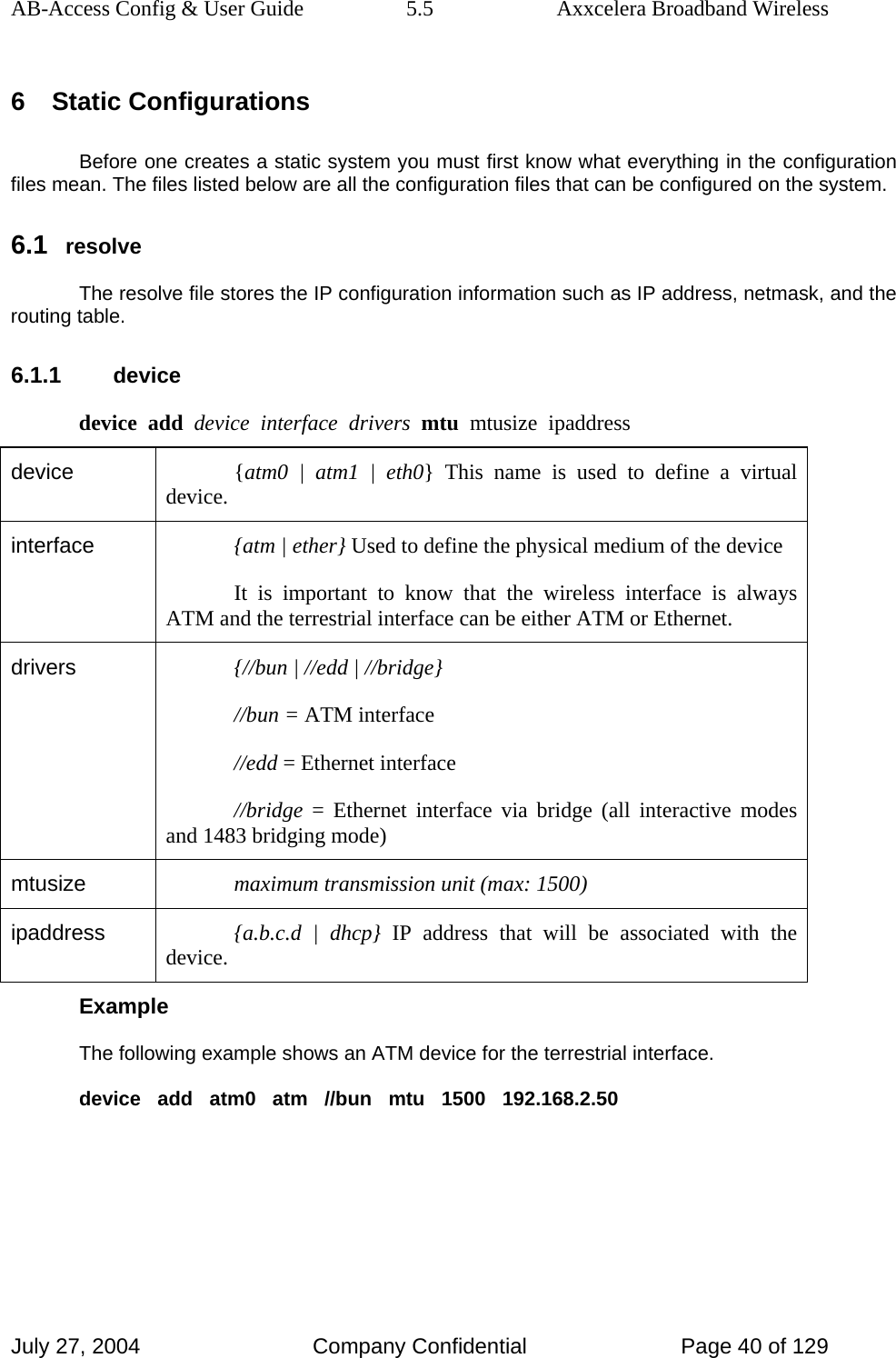 AB-Access Config &amp; User Guide  5.5  Axxcelera Broadband Wireless July 27, 2004  Company Confidential  Page 40 of 129 6 Static Configurations Before one creates a static system you must first know what everything in the configuration files mean. The files listed below are all the configuration files that can be configured on the system. 6.1 resolve The resolve file stores the IP configuration information such as IP address, netmask, and the routing table. 6.1.1 device device  add  device  interface  drivers  mtu  mtusize  ipaddress device  {atm0 | atm1 | eth0} This name is used to define a virtual device. interface  {atm | ether} Used to define the physical medium of the device It is important to know that the wireless interface is always ATM and the terrestrial interface can be either ATM or Ethernet. drivers  {//bun | //edd | //bridge} //bun = ATM interface //edd = Ethernet interface //bridge = Ethernet interface via bridge (all interactive modes and 1483 bridging mode) mtusize  maximum transmission unit (max: 1500) ipaddress  {a.b.c.d | dhcp} IP address that will be associated with the device. Example The following example shows an ATM device for the terrestrial interface. device   add   atm0   atm   //bun   mtu   1500   192.168.2.50   