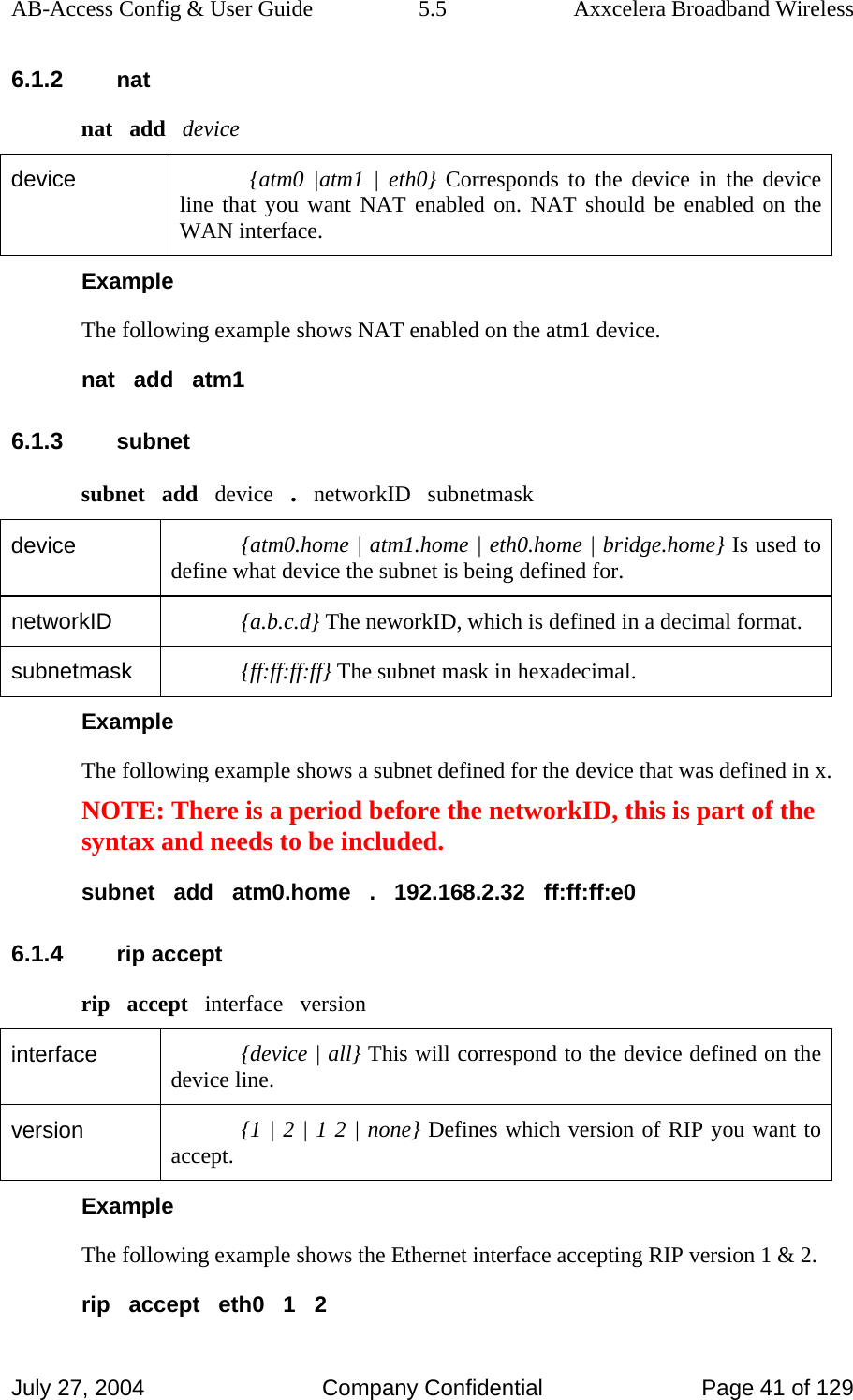 AB-Access Config &amp; User Guide  5.5  Axxcelera Broadband Wireless July 27, 2004  Company Confidential  Page 41 of 129 6.1.2 nat nat   add   device device  {atm0 |atm1 | eth0} Corresponds to the device in the device line that you want NAT enabled on. NAT should be enabled on the WAN interface.  Example The following example shows NAT enabled on the atm1 device. nat   add   atm1 6.1.3 subnet subnet   add   device   .   networkID   subnetmask device  {atm0.home | atm1.home | eth0.home | bridge.home} Is used to define what device the subnet is being defined for. networkID  {a.b.c.d} The neworkID, which is defined in a decimal format.  subnetmask  {ff:ff:ff:ff} The subnet mask in hexadecimal.  Example The following example shows a subnet defined for the device that was defined in x. NOTE: There is a period before the networkID, this is part of the syntax and needs to be included. subnet   add   atm0.home   .   192.168.2.32   ff:ff:ff:e0 6.1.4 rip accept rip   accept   interface   version interface  {device | all} This will correspond to the device defined on the device line. version  {1 | 2 | 1 2 | none} Defines which version of RIP you want to accept.  Example The following example shows the Ethernet interface accepting RIP version 1 &amp; 2. rip   accept   eth0   1   2 