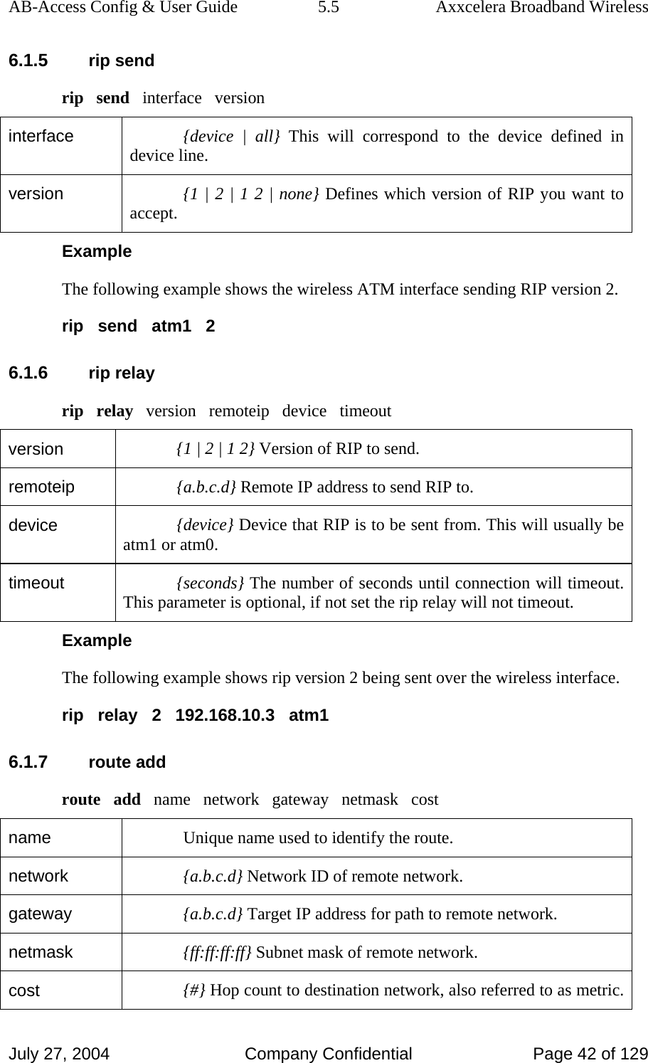 AB-Access Config &amp; User Guide  5.5  Axxcelera Broadband Wireless July 27, 2004  Company Confidential  Page 42 of 129 6.1.5 rip send rip   send   interface   version interface  {device | all} This will correspond to the device defined in device line.  version  {1 | 2 | 1 2 | none} Defines which version of RIP you want to accept.  Example The following example shows the wireless ATM interface sending RIP version 2. rip   send   atm1   2 6.1.6 rip relay rip   relay   version   remoteip   device   timeout version  {1 | 2 | 1 2} Version of RIP to send. remoteip  {a.b.c.d} Remote IP address to send RIP to. device  {device} Device that RIP is to be sent from. This will usually be atm1 or atm0. timeout  {seconds} The number of seconds until connection will timeout.  This parameter is optional, if not set the rip relay will not timeout.  Example The following example shows rip version 2 being sent over the wireless interface. rip   relay   2   192.168.10.3   atm1 6.1.7 route add route   add   name   network   gateway   netmask   cost name  Unique name used to identify the route. network  {a.b.c.d} Network ID of remote network. gateway  {a.b.c.d} Target IP address for path to remote network. netmask  {ff:ff:ff:ff} Subnet mask of remote network. cost  {#} Hop count to destination network, also referred to as metric. 