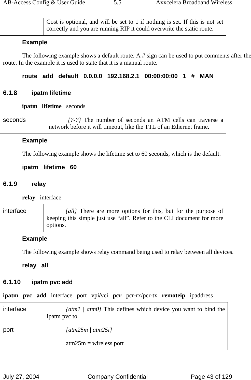 AB-Access Config &amp; User Guide  5.5  Axxcelera Broadband Wireless July 27, 2004  Company Confidential  Page 43 of 129 Cost is optional, and will be set to 1 if nothing is set. If this is not set correctly and you are running RIP it could overwrite the static route.  Example The following example shows a default route. A # sign can be used to put comments after the route. In the example it is used to state that it is a manual route. route   add   default   0.0.0.0   192.168.2.1   00:00:00:00   1   #   MAN 6.1.8 ipatm lifetime ipatm   lifetime   seconds seconds  {?-?} The number of seconds an ATM cells can traverse a network before it will timeout, like the TTL of an Ethernet frame. Example The following example shows the lifetime set to 60 seconds, which is the default. ipatm   lifetime   60 6.1.9 relay relay   interface interface  {all} There are more options for this, but for the purpose of keeping this simple just use “all”. Refer to the CLI document for more options. Example The following example shows relay command being used to relay between all devices. relay   all 6.1.10 ipatm pvc add ipatm   pvc   add   interface   port   vpi/vci   pcr   pcr-rx/pcr-tx   remoteip   ipaddress interface  {atm1 | atm0} This defines which device you want to bind the ipatm pvc to. port  {atm25m | atm25i} atm25m = wireless port 