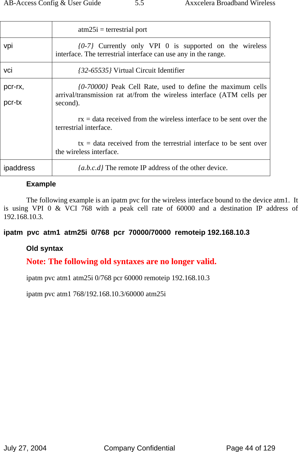 AB-Access Config &amp; User Guide  5.5  Axxcelera Broadband Wireless July 27, 2004  Company Confidential  Page 44 of 129 atm25i = terrestrial port vpi  {0-7} Currently only VPI 0 is supported on the wireless interface. The terrestrial interface can use any in the range. vci  {32-65535} Virtual Circuit Identifier pcr-rx, pcr-tx {0-70000} Peak Cell Rate, used to define the maximum cells arrival/transmission rat at/from the wireless interface (ATM cells per second). rx = data received from the wireless interface to be sent over the terrestrial interface. tx = data received from the terrestrial interface to be sent over the wireless interface.  ipaddress  {a.b.c.d} The remote IP address of the other device. Example The following example is an ipatm pvc for the wireless interface bound to the device atm1.  It is using VPI 0 &amp; VCI 768 with a peak cell rate of 60000 and a destination IP address of 192.168.10.3. ipatm  pvc  atm1  atm25i  0/768  pcr  70000/70000  remoteip 192.168.10.3 Old syntax Note: The following old syntaxes are no longer valid. ipatm pvc atm1 atm25i 0/768 pcr 60000 remoteip 192.168.10.3 ipatm pvc atm1 768/192.168.10.3/60000 atm25i 