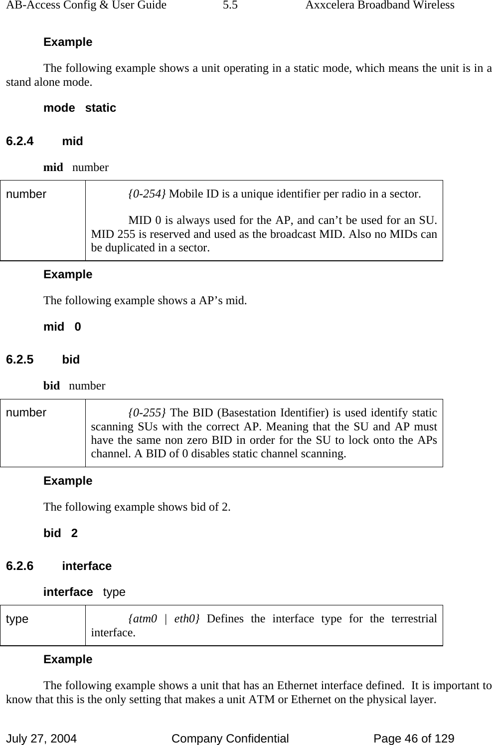 AB-Access Config &amp; User Guide  5.5  Axxcelera Broadband Wireless July 27, 2004  Company Confidential  Page 46 of 129 Example The following example shows a unit operating in a static mode, which means the unit is in a stand alone mode. mode   static 6.2.4 mid mid   number number  {0-254} Mobile ID is a unique identifier per radio in a sector. MID 0 is always used for the AP, and can’t be used for an SU. MID 255 is reserved and used as the broadcast MID. Also no MIDs can be duplicated in a sector.  Example The following example shows a AP’s mid. mid   0 6.2.5 bid bid   number number  {0-255} The BID (Basestation Identifier) is used identify static scanning SUs with the correct AP. Meaning that the SU and AP must have the same non zero BID in order for the SU to lock onto the APs channel. A BID of 0 disables static channel scanning.  Example The following example shows bid of 2.  bid   2 6.2.6 interface interface   type type  {atm0 | eth0} Defines the interface type for the terrestrial interface. Example The following example shows a unit that has an Ethernet interface defined.  It is important to know that this is the only setting that makes a unit ATM or Ethernet on the physical layer. 