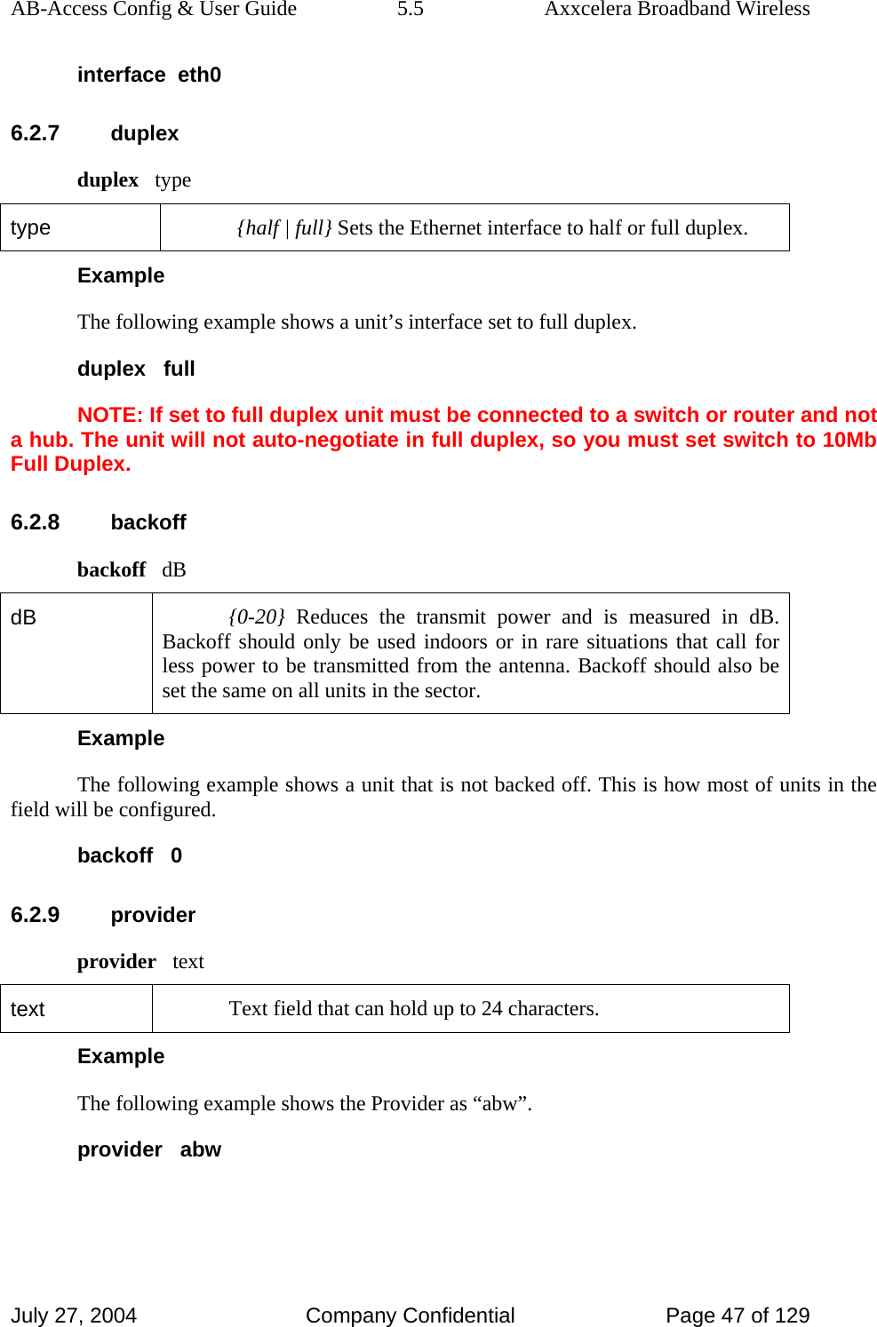 AB-Access Config &amp; User Guide  5.5  Axxcelera Broadband Wireless July 27, 2004  Company Confidential  Page 47 of 129 interface  eth0 6.2.7 duplex duplex   type type  {half | full} Sets the Ethernet interface to half or full duplex. Example The following example shows a unit’s interface set to full duplex. duplex   full NOTE: If set to full duplex unit must be connected to a switch or router and not a hub. The unit will not auto-negotiate in full duplex, so you must set switch to 10Mb Full Duplex.  6.2.8 backoff backoff   dB dB  {0-20} Reduces the transmit power and is measured in dB. Backoff should only be used indoors or in rare situations that call for less power to be transmitted from the antenna. Backoff should also be set the same on all units in the sector.  Example The following example shows a unit that is not backed off. This is how most of units in the field will be configured. backoff   0 6.2.9 provider provider   text text  Text field that can hold up to 24 characters. Example The following example shows the Provider as “abw”. provider   abw 