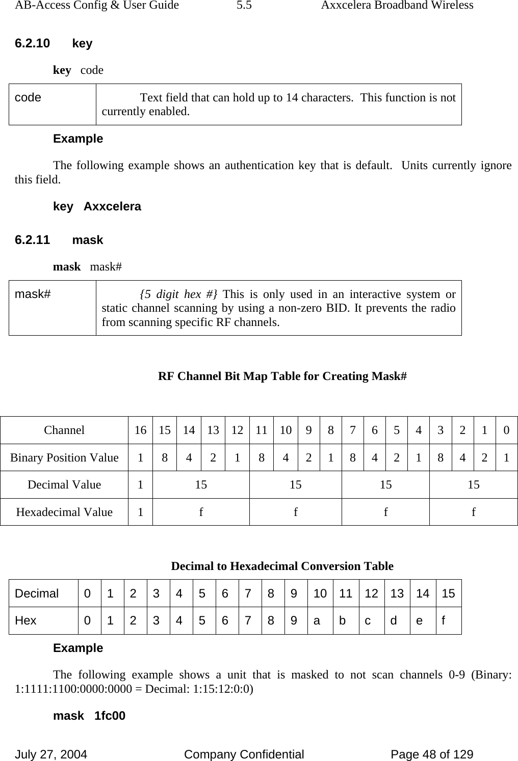 AB-Access Config &amp; User Guide  5.5  Axxcelera Broadband Wireless July 27, 2004  Company Confidential  Page 48 of 129 6.2.10 key key   code code  Text field that can hold up to 14 characters.  This function is not currently enabled. Example The following example shows an authentication key that is default.  Units currently ignore this field. key   Axxcelera 6.2.11 mask mask   mask# mask#  {5 digit hex #} This is only used in an interactive system or static channel scanning by using a non-zero BID. It prevents the radio from scanning specific RF channels.  RF Channel Bit Map Table for Creating Mask#  Channel  16 15 14 13 12 11 10 9 8 7 6 5 4 3 2 1 0 Binary Position Value 1 8 4 2 1 8 4 2 1 8 4 2 1 8 4 2 1 Decimal Value  1  15  15  15  15 Hexadecimal Value  1  f  f  f  f  Decimal to Hexadecimal Conversion Table Decimal  0 1 2 3 4 5 6 7 8 9 10 11 12 13 14 15 Hex  0 1 2 3 4 5 6 7 8 9 a  b  c  d  e  f Example The following example shows a unit that is masked to not scan channels 0-9 (Binary: 1:1111:1100:0000:0000 = Decimal: 1:15:12:0:0) mask   1fc00 