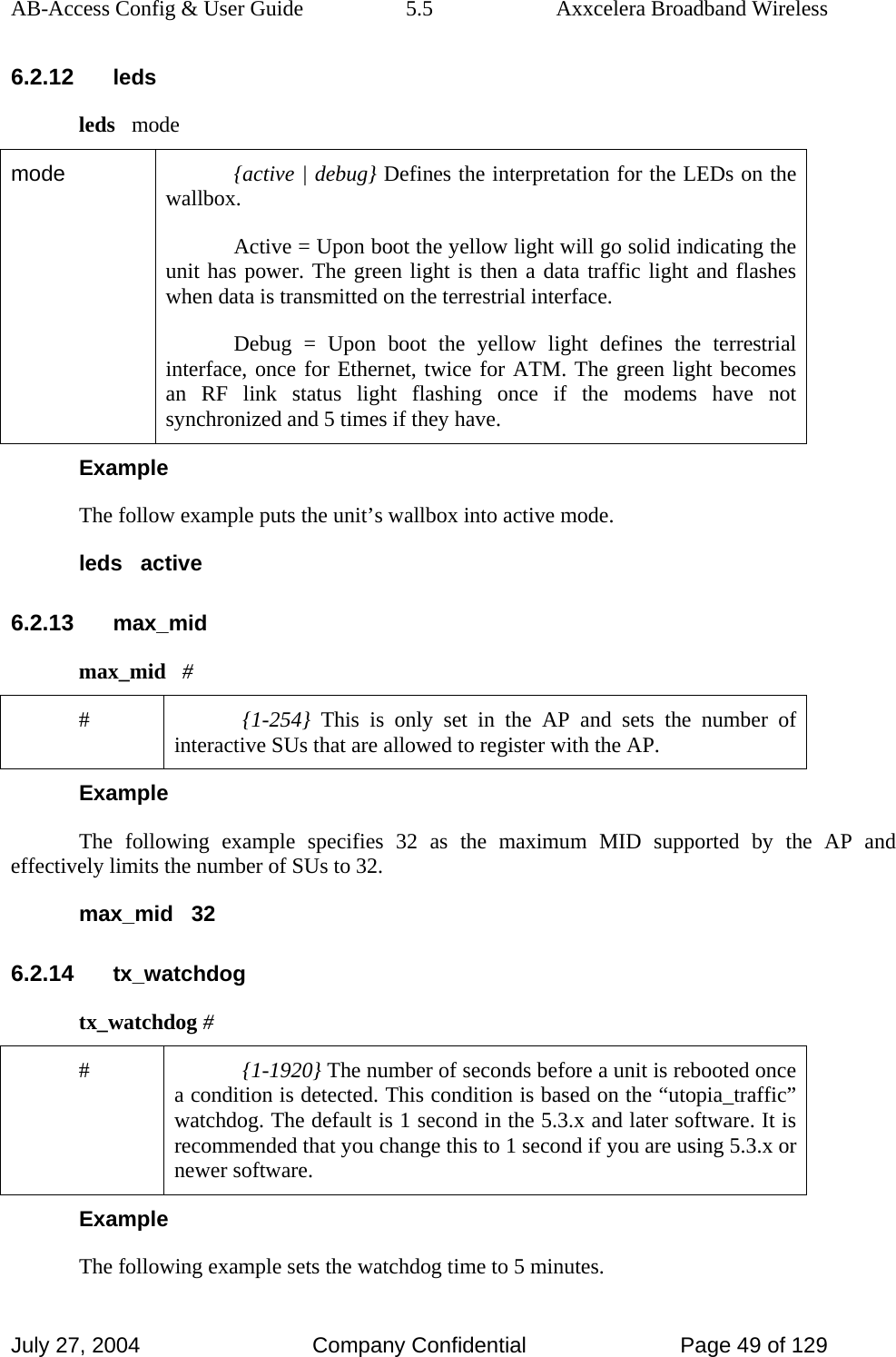 AB-Access Config &amp; User Guide  5.5  Axxcelera Broadband Wireless July 27, 2004  Company Confidential  Page 49 of 129 6.2.12 leds leds   mode mode  {active | debug} Defines the interpretation for the LEDs on the wallbox. Active = Upon boot the yellow light will go solid indicating the unit has power. The green light is then a data traffic light and flashes when data is transmitted on the terrestrial interface. Debug = Upon boot the yellow light defines the terrestrial interface, once for Ethernet, twice for ATM. The green light becomes an RF link status light flashing once if the modems have not synchronized and 5 times if they have. Example The follow example puts the unit’s wallbox into active mode. leds   active 6.2.13 max_mid max_mid   # #  {1-254} This is only set in the AP and sets the number of interactive SUs that are allowed to register with the AP. Example The following example specifies 32 as the maximum MID supported by the AP and effectively limits the number of SUs to 32. max_mid   32 6.2.14 tx_watchdog tx_watchdog # #  {1-1920} The number of seconds before a unit is rebooted once a condition is detected. This condition is based on the “utopia_traffic” watchdog. The default is 1 second in the 5.3.x and later software. It is recommended that you change this to 1 second if you are using 5.3.x or newer software.  Example The following example sets the watchdog time to 5 minutes.  