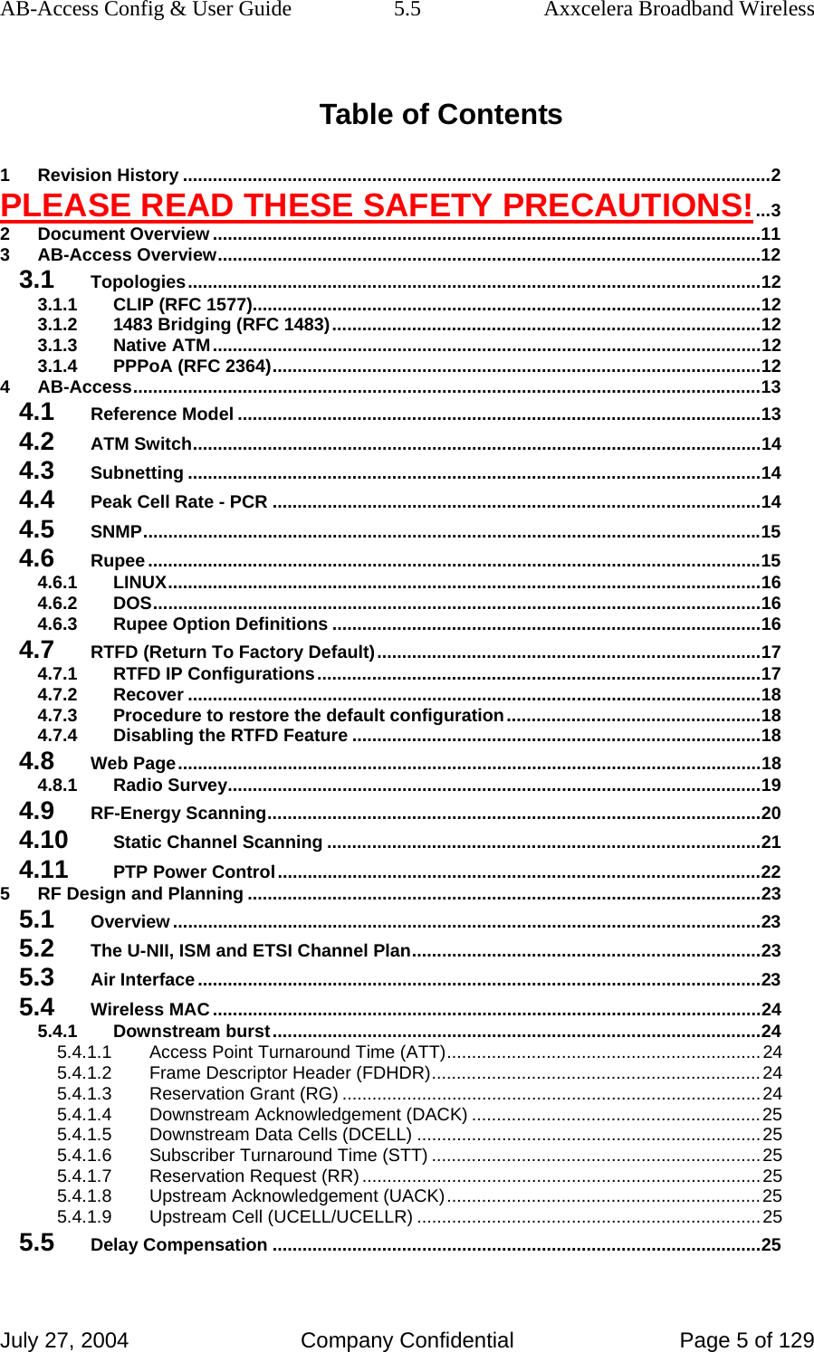 AB-Access Config &amp; User Guide  5.5  Axxcelera Broadband Wireless July 27, 2004  Company Confidential  Page 5 of 129 Table of Contents 1 Revision History ......................................................................................................................2 PLEASE READ THESE SAFETY PRECAUTIONS!...3 2 Document Overview ..............................................................................................................11 3 AB-Access Overview.............................................................................................................12 3.1 Topologies...................................................................................................................12 3.1.1 CLIP (RFC 1577)......................................................................................................12 3.1.2 1483 Bridging (RFC 1483)......................................................................................12 3.1.3 Native ATM..............................................................................................................12 3.1.4 PPPoA (RFC 2364)..................................................................................................12 4 AB-Access..............................................................................................................................13 4.1 Reference Model .........................................................................................................13 4.2 ATM Switch..................................................................................................................14 4.3 Subnetting ...................................................................................................................14 4.4 Peak Cell Rate - PCR ..................................................................................................14 4.5 SNMP............................................................................................................................15 4.6 Rupee...........................................................................................................................15 4.6.1 LINUX.......................................................................................................................16 4.6.2 DOS..........................................................................................................................16 4.6.3 Rupee Option Definitions ......................................................................................16 4.7 RTFD (Return To Factory Default).............................................................................17 4.7.1 RTFD IP Configurations.........................................................................................17 4.7.2 Recover ...................................................................................................................18 4.7.3 Procedure to restore the default configuration...................................................18 4.7.4 Disabling the RTFD Feature ..................................................................................18 4.8 Web Page.....................................................................................................................18 4.8.1 Radio Survey...........................................................................................................19 4.9 RF-Energy Scanning...................................................................................................20 4.10 Static Channel Scanning .......................................................................................21 4.11 PTP Power Control.................................................................................................22 5 RF Design and Planning .......................................................................................................23 5.1 Overview ......................................................................................................................23 5.2 The U-NII, ISM and ETSI Channel Plan......................................................................23 5.3 Air Interface.................................................................................................................23 5.4 Wireless MAC ..............................................................................................................24 5.4.1 Downstream burst..................................................................................................24 5.4.1.1 Access Point Turnaround Time (ATT)...............................................................24 5.4.1.2 Frame Descriptor Header (FDHDR)..................................................................24 5.4.1.3 Reservation Grant (RG) ....................................................................................24 5.4.1.4 Downstream Acknowledgement (DACK) ..........................................................25 5.4.1.5 Downstream Data Cells (DCELL) .....................................................................25 5.4.1.6 Subscriber Turnaround Time (STT) ..................................................................25 5.4.1.7 Reservation Request (RR) ................................................................................25 5.4.1.8 Upstream Acknowledgement (UACK)...............................................................25 5.4.1.9 Upstream Cell (UCELL/UCELLR) .....................................................................25 5.5 Delay Compensation ..................................................................................................25 