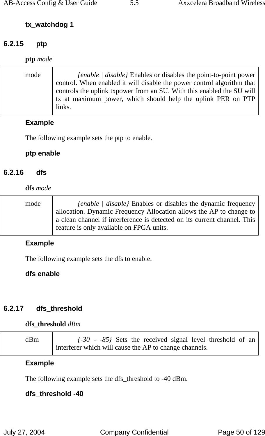 AB-Access Config &amp; User Guide  5.5  Axxcelera Broadband Wireless July 27, 2004  Company Confidential  Page 50 of 129 tx_watchdog 1 6.2.15 ptp ptp mode mode  {enable | disable} Enables or disables the point-to-point power control. When enabled it will disable the power control algorithm that controls the uplink txpower from an SU. With this enabled the SU will tx at maximum power, which should help the uplink PER on PTP links.  Example The following example sets the ptp to enable.  ptp enable 6.2.16 dfs dfs mode mode  {enable | disable} Enables or disables the dynamic frequency allocation. Dynamic Frequency Allocation allows the AP to change to a clean channel if interference is detected on its current channel. This feature is only available on FPGA units.  Example The following example sets the dfs to enable.  dfs enable  6.2.17 dfs_threshold dfs_threshold dBm dBm  {-30 - -85} Sets the received signal level threshold of an interferer which will cause the AP to change channels.  Example The following example sets the dfs_threshold to -40 dBm.  dfs_threshold -40 