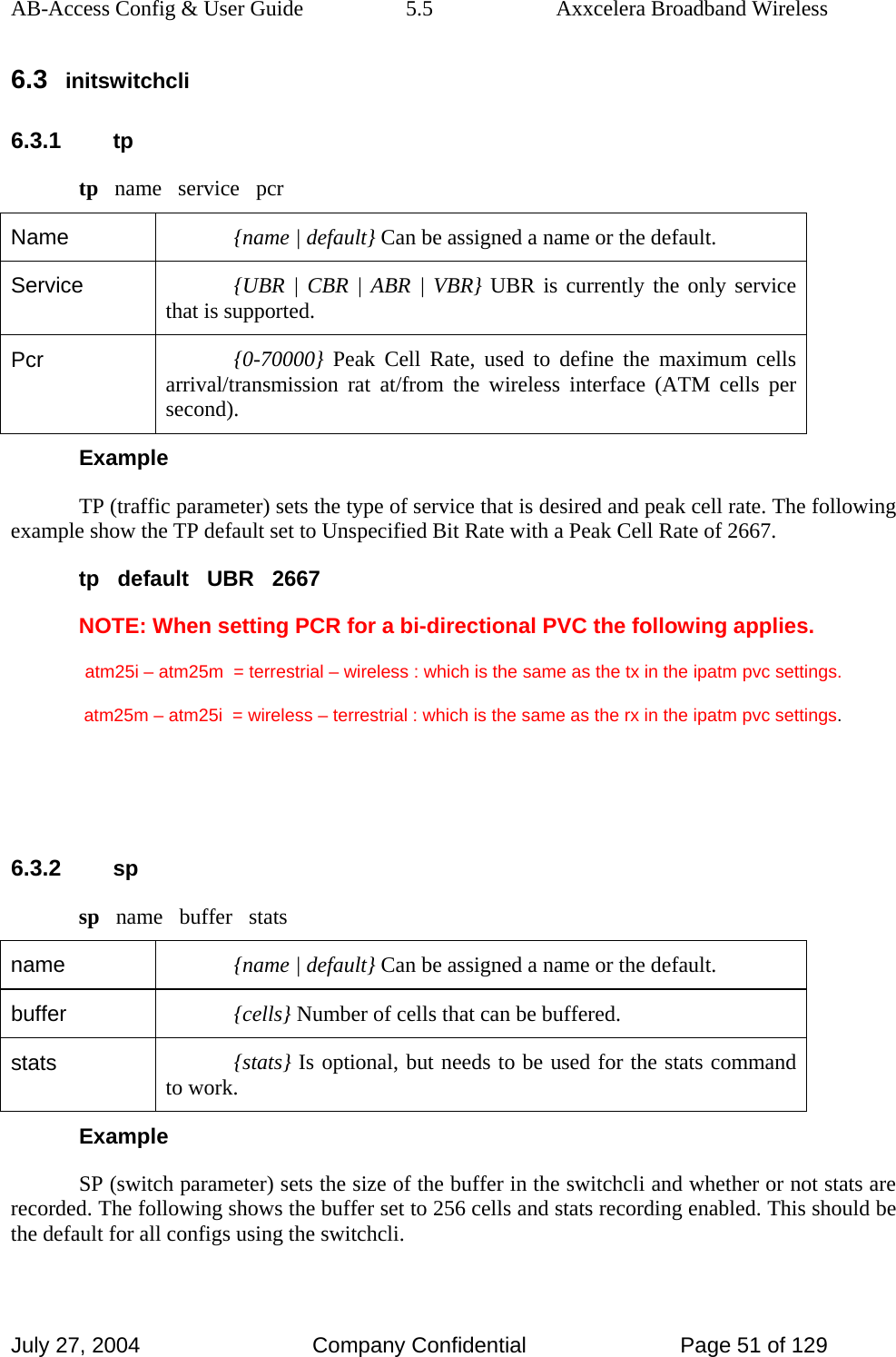 AB-Access Config &amp; User Guide  5.5  Axxcelera Broadband Wireless July 27, 2004  Company Confidential  Page 51 of 129 6.3 initswitchcli 6.3.1 tp tp   name   service   pcr Name  {name | default} Can be assigned a name or the default. Service  {UBR | CBR | ABR | VBR} UBR is currently the only service that is supported. Pcr  {0-70000} Peak Cell Rate, used to define the maximum cells arrival/transmission rat at/from the wireless interface (ATM cells per second). Example TP (traffic parameter) sets the type of service that is desired and peak cell rate. The following example show the TP default set to Unspecified Bit Rate with a Peak Cell Rate of 2667.  tp   default   UBR   2667 NOTE: When setting PCR for a bi-directional PVC the following applies.   atm25i – atm25m  = terrestrial – wireless : which is the same as the tx in the ipatm pvc settings.   atm25m – atm25i  = wireless – terrestrial : which is the same as the rx in the ipatm pvc settings.   6.3.2 sp sp   name   buffer   stats name  {name | default} Can be assigned a name or the default.  buffer  {cells} Number of cells that can be buffered.  stats  {stats} Is optional, but needs to be used for the stats command to work. Example SP (switch parameter) sets the size of the buffer in the switchcli and whether or not stats are recorded. The following shows the buffer set to 256 cells and stats recording enabled. This should be the default for all configs using the switchcli. 