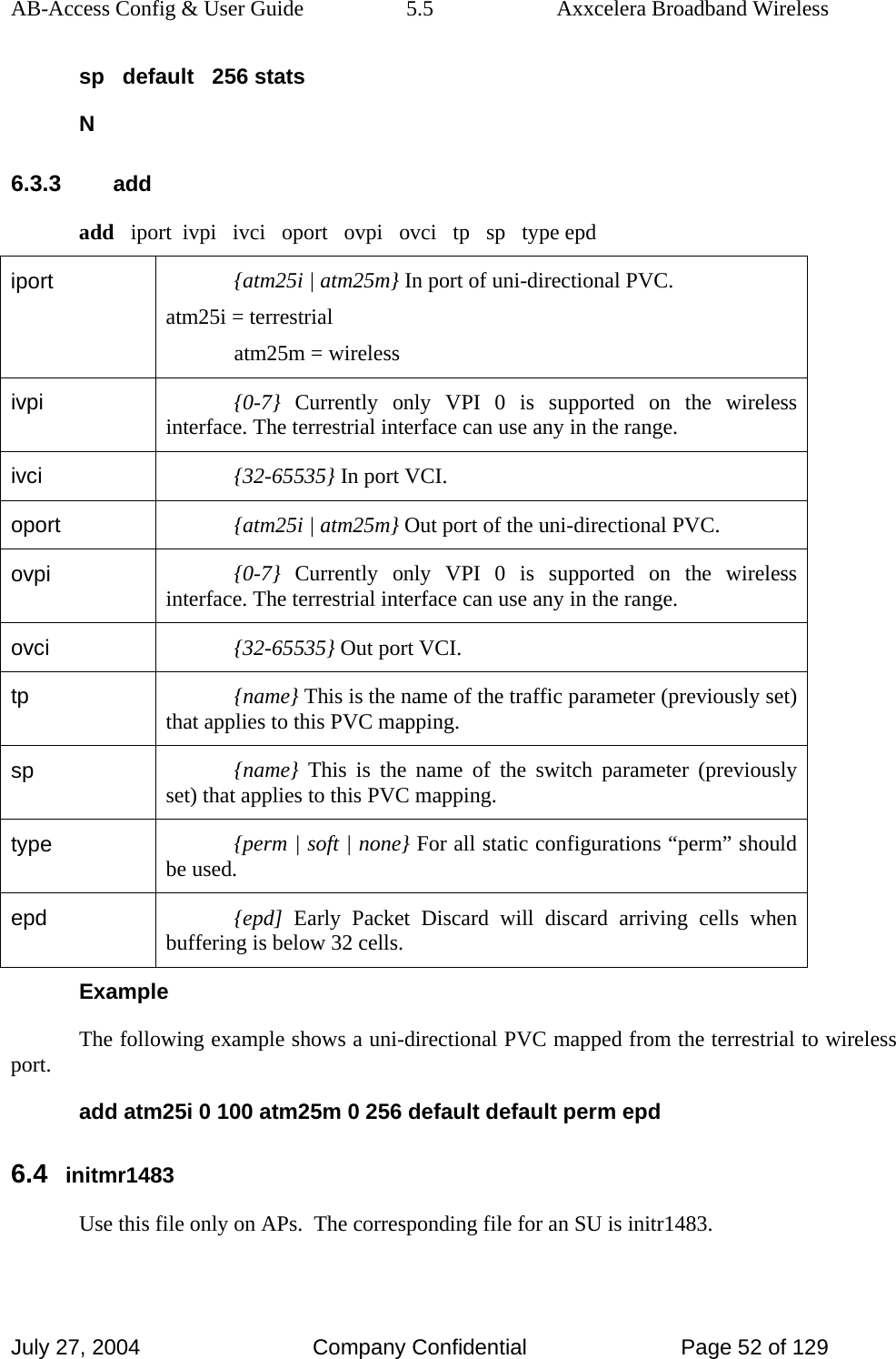 AB-Access Config &amp; User Guide  5.5  Axxcelera Broadband Wireless July 27, 2004  Company Confidential  Page 52 of 129 sp   default   256 stats N 6.3.3 add add   iport  ivpi   ivci   oport   ovpi   ovci   tp   sp   type epd iport  {atm25i | atm25m} In port of uni-directional PVC. atm25i = terrestrial atm25m = wireless ivpi  {0-7} Currently only VPI 0 is supported on the wireless interface. The terrestrial interface can use any in the range. ivci  {32-65535} In port VCI. oport  {atm25i | atm25m} Out port of the uni-directional PVC. ovpi  {0-7} Currently only VPI 0 is supported on the wireless interface. The terrestrial interface can use any in the range. ovci  {32-65535} Out port VCI. tp  {name} This is the name of the traffic parameter (previously set) that applies to this PVC mapping.  sp  {name} This is the name of the switch parameter (previously set) that applies to this PVC mapping. type  {perm | soft | none} For all static configurations “perm” should be used. epd  {epd]  Early Packet Discard will discard arriving cells when buffering is below 32 cells.  Example The following example shows a uni-directional PVC mapped from the terrestrial to wireless port. add atm25i 0 100 atm25m 0 256 default default perm epd 6.4 initmr1483 Use this file only on APs.  The corresponding file for an SU is initr1483. 