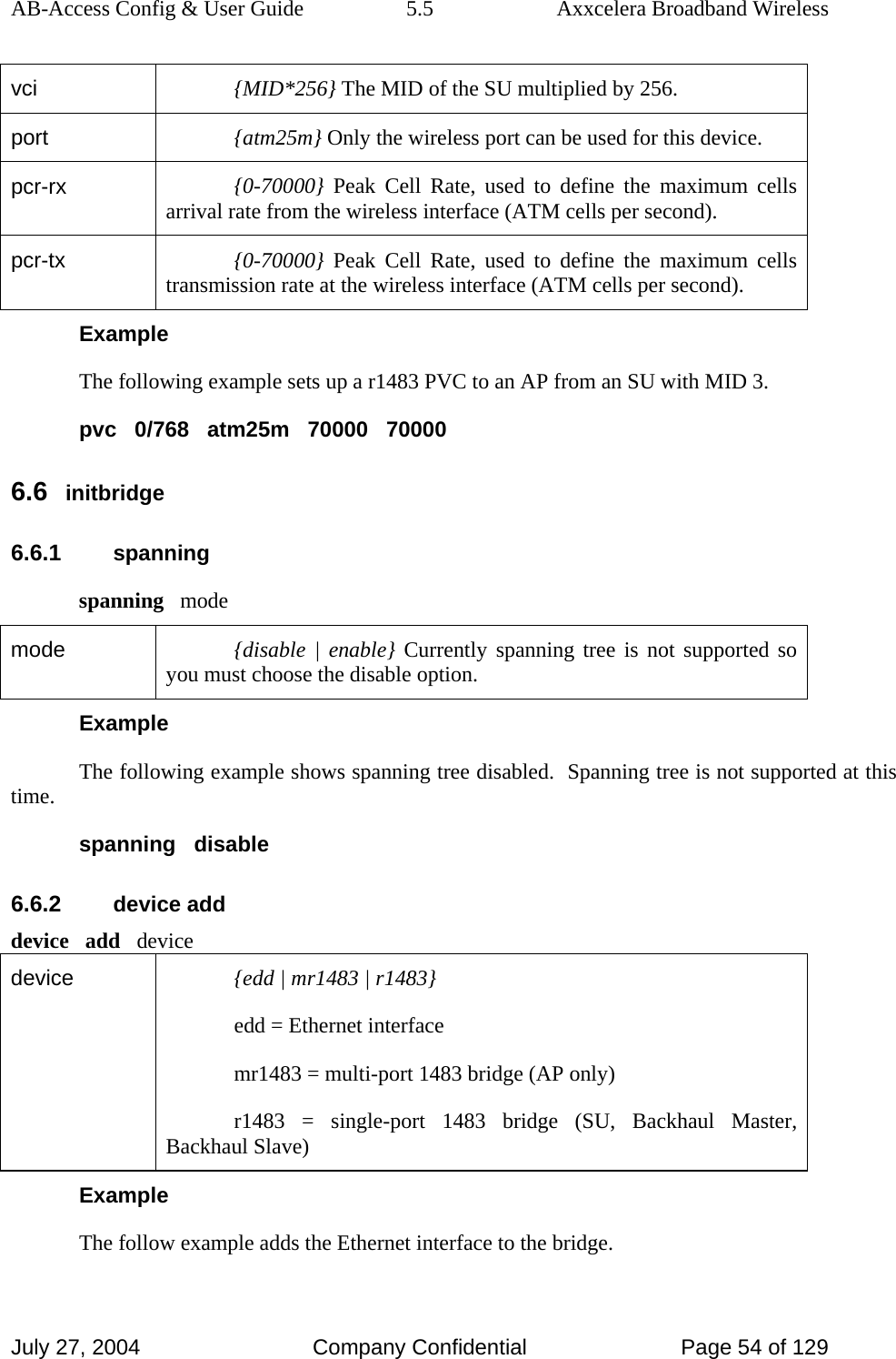 AB-Access Config &amp; User Guide  5.5  Axxcelera Broadband Wireless July 27, 2004  Company Confidential  Page 54 of 129 vci  {MID*256} The MID of the SU multiplied by 256. port  {atm25m} Only the wireless port can be used for this device. pcr-rx  {0-70000} Peak Cell Rate, used to define the maximum cells arrival rate from the wireless interface (ATM cells per second). pcr-tx  {0-70000} Peak Cell Rate, used to define the maximum cells transmission rate at the wireless interface (ATM cells per second). Example The following example sets up a r1483 PVC to an AP from an SU with MID 3. pvc   0/768   atm25m   70000   70000 6.6 initbridge 6.6.1 spanning spanning   mode mode  {disable | enable} Currently spanning tree is not supported so you must choose the disable option. Example The following example shows spanning tree disabled.  Spanning tree is not supported at this time. spanning   disable 6.6.2 device add device   add   device device   {edd | mr1483 | r1483} edd = Ethernet interface mr1483 = multi-port 1483 bridge (AP only) r1483 = single-port 1483 bridge (SU, Backhaul Master, Backhaul Slave) Example The follow example adds the Ethernet interface to the bridge. 