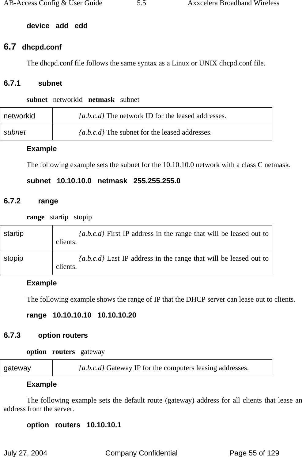 AB-Access Config &amp; User Guide  5.5  Axxcelera Broadband Wireless July 27, 2004  Company Confidential  Page 55 of 129 device   add   edd 6.7 dhcpd.conf The dhcpd.conf file follows the same syntax as a Linux or UNIX dhcpd.conf file. 6.7.1 subnet subnet   networkid   netmask   subnet networkid  {a.b.c.d} The network ID for the leased addresses. subnet  {a.b.c.d} The subnet for the leased addresses. Example The following example sets the subnet for the 10.10.10.0 network with a class C netmask. subnet   10.10.10.0   netmask   255.255.255.0 6.7.2 range range   startip   stopip startip  {a.b.c.d} First IP address in the range that will be leased out to clients. stopip  {a.b.c.d} Last IP address in the range that will be leased out to clients. Example The following example shows the range of IP that the DHCP server can lease out to clients. range   10.10.10.10   10.10.10.20 6.7.3 option routers option   routers   gateway gateway  {a.b.c.d} Gateway IP for the computers leasing addresses. Example The following example sets the default route (gateway) address for all clients that lease an address from the server. option   routers   10.10.10.1 