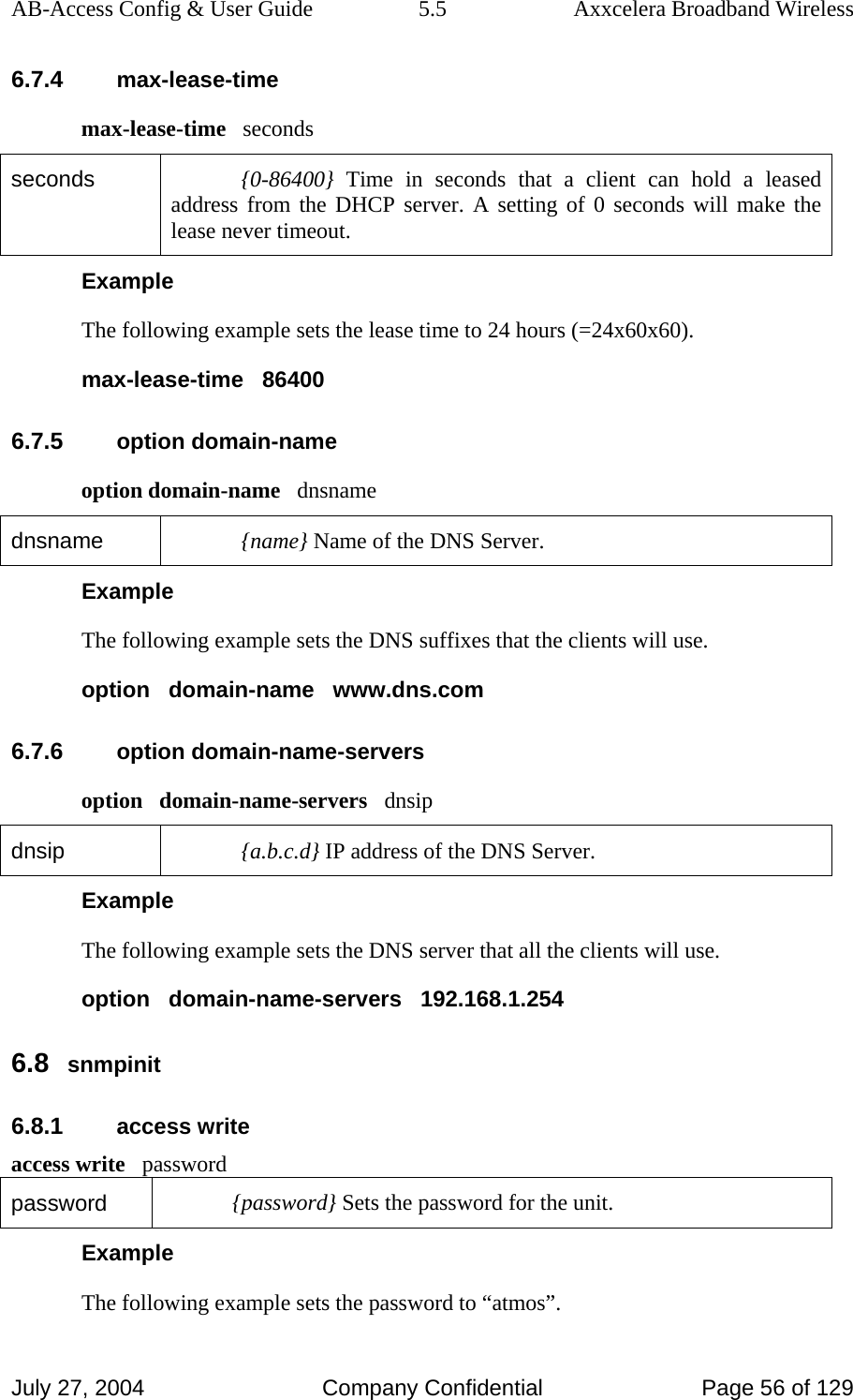 AB-Access Config &amp; User Guide  5.5  Axxcelera Broadband Wireless July 27, 2004  Company Confidential  Page 56 of 129 6.7.4 max-lease-time max-lease-time   seconds seconds  {0-86400} Time in seconds that a client can hold a leased address from the DHCP server. A setting of 0 seconds will make the lease never timeout. Example The following example sets the lease time to 24 hours (=24x60x60). max-lease-time   86400 6.7.5 option domain-name option domain-name   dnsname dnsname  {name} Name of the DNS Server. Example The following example sets the DNS suffixes that the clients will use. option   domain-name   www.dns.com 6.7.6 option domain-name-servers option   domain-name-servers   dnsip dnsip  {a.b.c.d} IP address of the DNS Server. Example The following example sets the DNS server that all the clients will use. option   domain-name-servers   192.168.1.254 6.8 snmpinit 6.8.1 access write access write   password password  {password} Sets the password for the unit. Example The following example sets the password to “atmos”. 