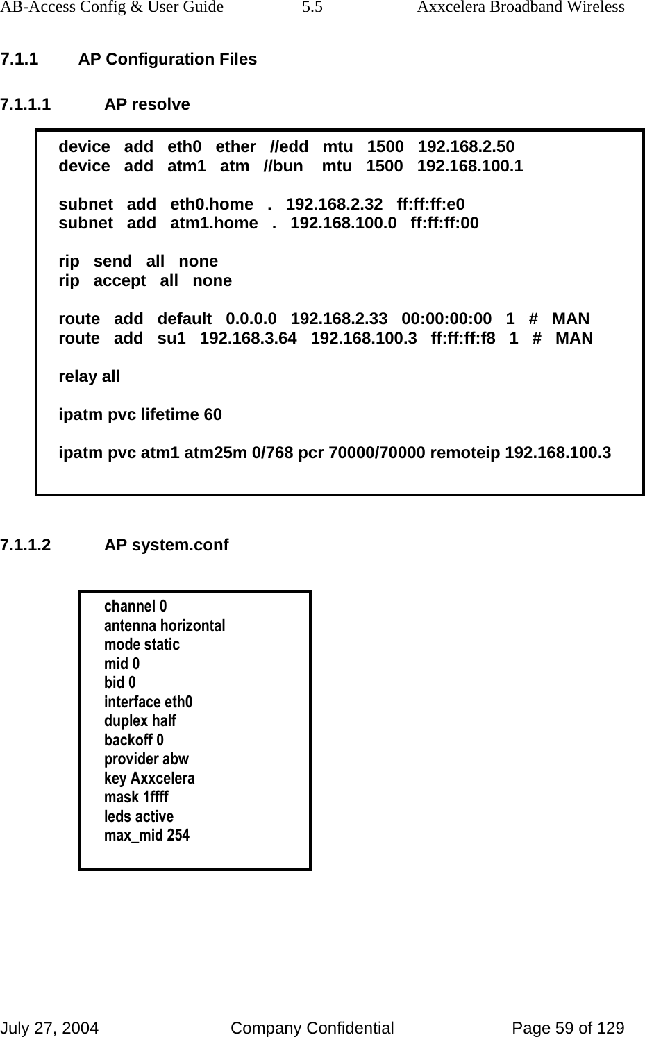 AB-Access Config &amp; User Guide  5.5  Axxcelera Broadband Wireless July 27, 2004  Company Confidential  Page 59 of 129 7.1.1 AP Configuration Files 7.1.1.1 AP resolve  device   add   eth0   ether   //edd   mtu   1500   192.168.2.50 device   add   atm1   atm   //bun    mtu   1500   192.168.100.1  subnet   add   eth0.home   .   192.168.2.32   ff:ff:ff:e0 subnet   add   atm1.home   .   192.168.100.0   ff:ff:ff:00  rip   send   all   none rip   accept   all   none  route   add   default   0.0.0.0   192.168.2.33   00:00:00:00   1   #   MAN route   add   su1   192.168.3.64   192.168.100.3   ff:ff:ff:f8   1   #   MAN  relay all  ipatm pvc lifetime 60  ipatm pvc atm1 atm25m 0/768 pcr 70000/70000 remoteip 192.168.100.3   7.1.1.2 AP system.conf   channel 0 antenna horizontal mode static mid 0 bid 0 interface eth0 duplex half backoff 0 provider abw key Axxcelera mask 1ffff leds active max_mid 254   