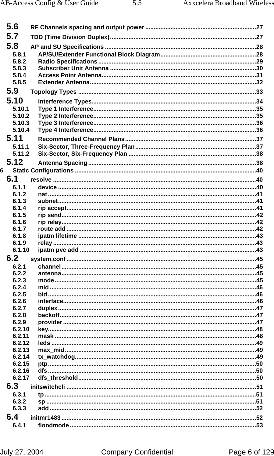 AB-Access Config &amp; User Guide  5.5  Axxcelera Broadband Wireless July 27, 2004  Company Confidential  Page 6 of 129 5.6 RF Channels spacing and output power ..................................................................27 5.7 TDD (Time Division Duplex).......................................................................................27 5.8 AP and SU Specifications ..........................................................................................28 5.8.1 AP/SU/Extender Functional Block Diagram.........................................................28 5.8.2 Radio Specifications ..............................................................................................29 5.8.3 Subscriber Unit Antenna .......................................................................................30 5.8.4 Access Point Antenna............................................................................................31 5.8.5 Extender Antenna...................................................................................................32 5.9 Topology Types ..........................................................................................................33 5.10 Interference Types..................................................................................................34 5.10.1 Type 1 Interference.................................................................................................35 5.10.2 Type 2 Interference.................................................................................................35 5.10.3 Type 3 Interference.................................................................................................36 5.10.4 Type 4 Interference.................................................................................................36 5.11 Recommended Channel Plans..............................................................................37 5.11.1 Six-Sector, Three-Frequency Plan........................................................................37 5.11.2 Six-Sector, Six-Frequency Plan ............................................................................38 5.12 Antenna Spacing ....................................................................................................38 6 Static Configurations ............................................................................................................40 6.1 resolve .........................................................................................................................40 6.1.1 device ......................................................................................................................40 6.1.2 nat ............................................................................................................................41 6.1.3 subnet......................................................................................................................41 6.1.4 rip accept.................................................................................................................41 6.1.5 rip send....................................................................................................................42 6.1.6 rip relay....................................................................................................................42 6.1.7 route add .................................................................................................................42 6.1.8 ipatm lifetime ..........................................................................................................43 6.1.9 relay .........................................................................................................................43 6.1.10 ipatm pvc add .........................................................................................................43 6.2 system.conf.................................................................................................................45 6.2.1 channel....................................................................................................................45 6.2.2 antenna....................................................................................................................45 6.2.3 mode........................................................................................................................45 6.2.4 mid ...........................................................................................................................46 6.2.5 bid ............................................................................................................................46 6.2.6 interface...................................................................................................................46 6.2.7 duplex......................................................................................................................47 6.2.8 backoff.....................................................................................................................47 6.2.9 provider ...................................................................................................................47 6.2.10 key............................................................................................................................48 6.2.11 mask ........................................................................................................................48 6.2.12 leds ..........................................................................................................................49 6.2.13 max_mid..................................................................................................................49 6.2.14 tx_watchdog............................................................................................................49 6.2.15 ptp............................................................................................................................50 6.2.16 dfs ............................................................................................................................50 6.2.17 dfs_threshold..........................................................................................................50 6.3 initswitchcli .................................................................................................................51 6.3.1 tp ..............................................................................................................................51 6.3.2 sp .............................................................................................................................51 6.3.3 add ...........................................................................................................................52 6.4 initmr1483....................................................................................................................52 6.4.1 floodmode ...............................................................................................................53 