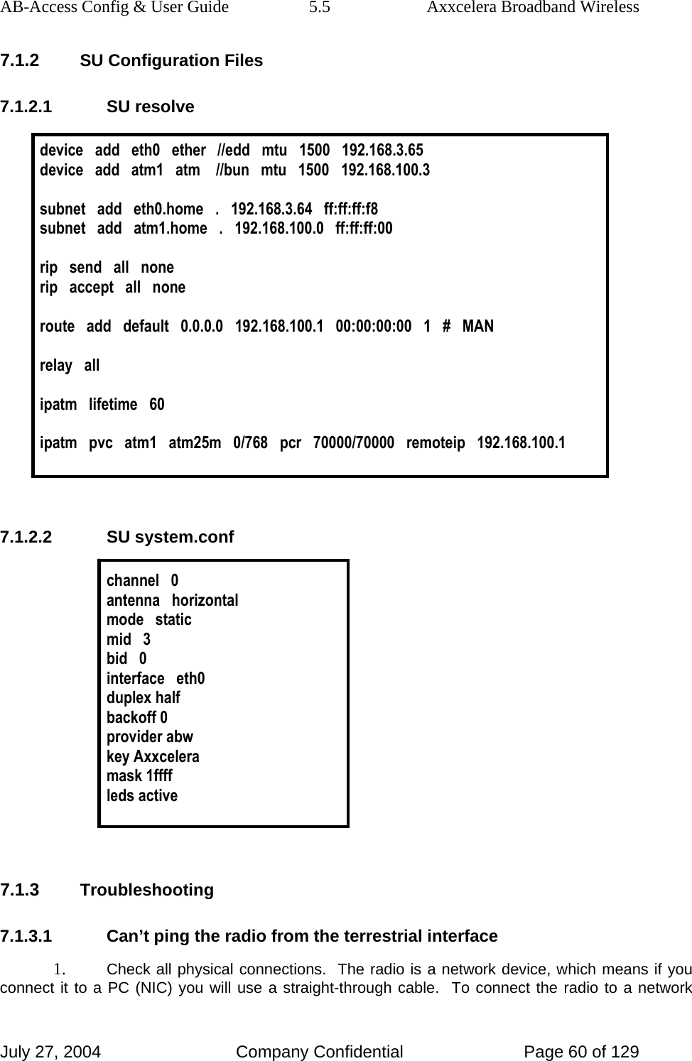 AB-Access Config &amp; User Guide  5.5  Axxcelera Broadband Wireless July 27, 2004  Company Confidential  Page 60 of 129 7.1.2 SU Configuration Files 7.1.2.1 SU resolve  device   add   eth0   ether   //edd   mtu   1500   192.168.3.65 device   add   atm1   atm    //bun   mtu   1500   192.168.100.3  subnet   add   eth0.home   .   192.168.3.64   ff:ff:ff:f8 subnet   add   atm1.home   .   192.168.100.0   ff:ff:ff:00   rip   send   all   none rip   accept   all   none  route   add   default   0.0.0.0   192.168.100.1   00:00:00:00   1   #   MAN  relay   all  ipatm   lifetime   60  ipatm   pvc   atm1   atm25m   0/768   pcr   70000/70000   remoteip   192.168.100.1   7.1.2.2 SU system.conf  channel   0 antenna   horizontal mode   static mid   3 bid   0 interface   eth0 duplex half backoff 0 provider abw key Axxcelera mask 1ffff leds active   7.1.3 Troubleshooting 7.1.3.1  Can’t ping the radio from the terrestrial interface 1. Check all physical connections.  The radio is a network device, which means if you connect it to a PC (NIC) you will use a straight-through cable.  To connect the radio to a network 