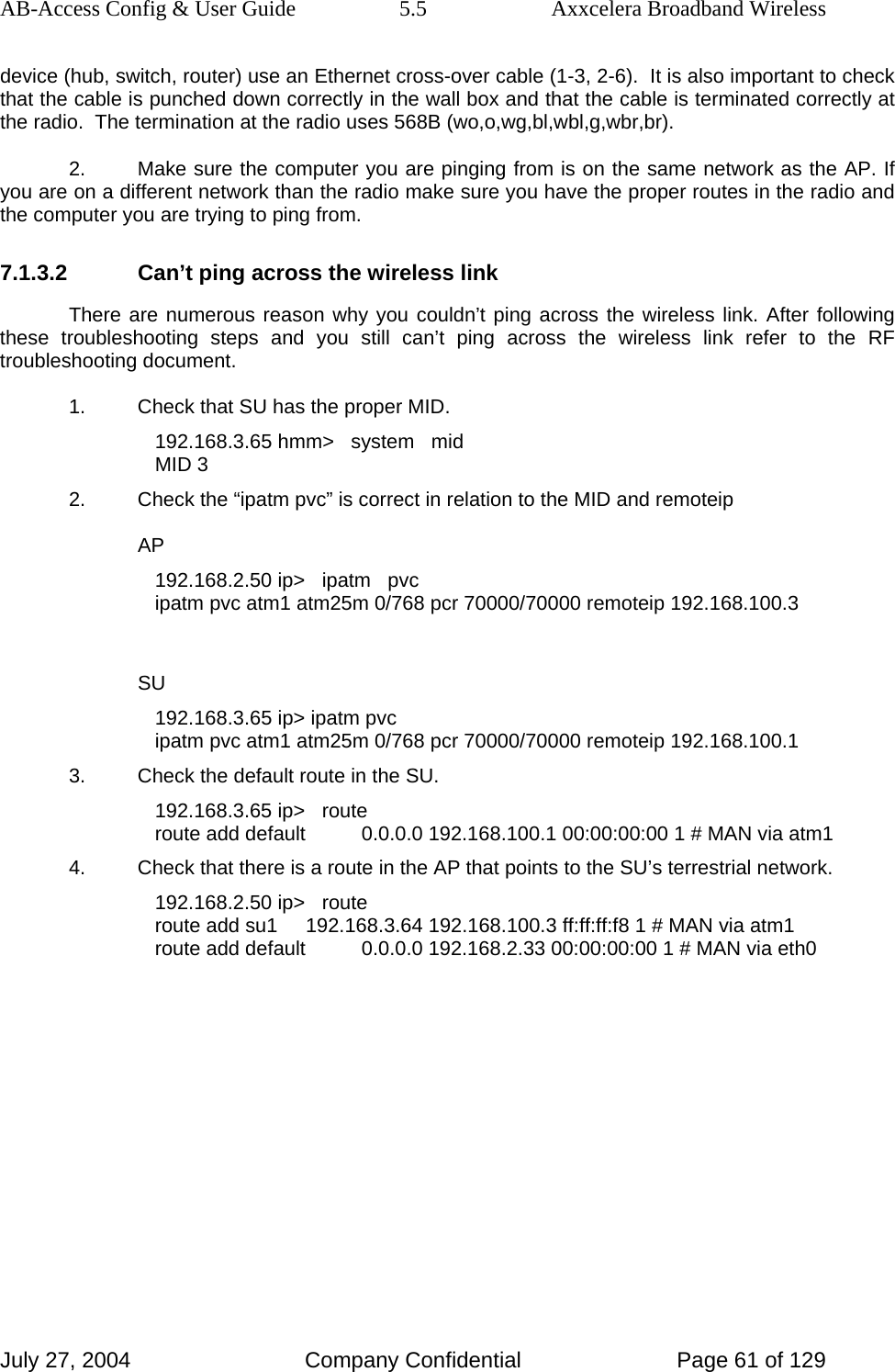 AB-Access Config &amp; User Guide  5.5  Axxcelera Broadband Wireless July 27, 2004  Company Confidential  Page 61 of 129 device (hub, switch, router) use an Ethernet cross-over cable (1-3, 2-6).  It is also important to check that the cable is punched down correctly in the wall box and that the cable is terminated correctly at the radio.  The termination at the radio uses 568B (wo,o,wg,bl,wbl,g,wbr,br). 2.  Make sure the computer you are pinging from is on the same network as the AP. If you are on a different network than the radio make sure you have the proper routes in the radio and the computer you are trying to ping from. 7.1.3.2  Can’t ping across the wireless link There are numerous reason why you couldn’t ping across the wireless link. After following these troubleshooting steps and you still can’t ping across the wireless link refer to the RF troubleshooting document. 1.  Check that SU has the proper MID. 192.168.3.65 hmm&gt;   system   mid MID 3 2.  Check the “ipatm pvc” is correct in relation to the MID and remoteip AP 192.168.2.50 ip&gt;   ipatm   pvc ipatm pvc atm1 atm25m 0/768 pcr 70000/70000 remoteip 192.168.100.3  SU 192.168.3.65 ip&gt; ipatm pvc ipatm pvc atm1 atm25m 0/768 pcr 70000/70000 remoteip 192.168.100.1 3.  Check the default route in the SU. 192.168.3.65 ip&gt;   route route add default          0.0.0.0 192.168.100.1 00:00:00:00 1 # MAN via atm1 4.  Check that there is a route in the AP that points to the SU’s terrestrial network. 192.168.2.50 ip&gt;   route route add su1     192.168.3.64 192.168.100.3 ff:ff:ff:f8 1 # MAN via atm1 route add default          0.0.0.0 192.168.2.33 00:00:00:00 1 # MAN via eth0 