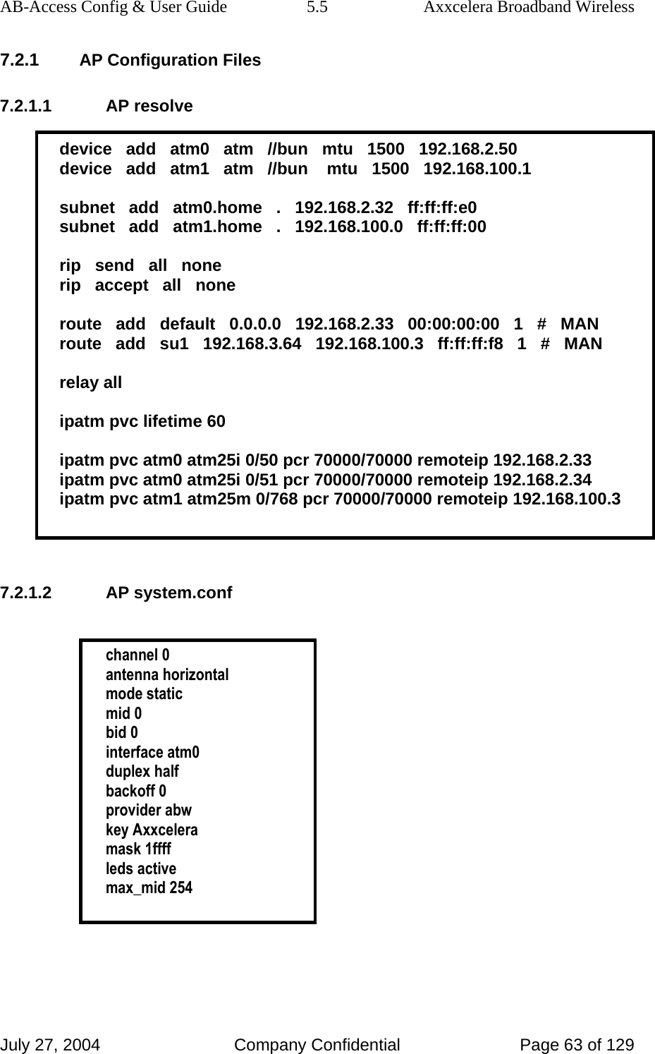 AB-Access Config &amp; User Guide  5.5  Axxcelera Broadband Wireless July 27, 2004  Company Confidential  Page 63 of 129 7.2.1 AP Configuration Files 7.2.1.1 AP resolve  device   add   atm0   atm   //bun   mtu   1500   192.168.2.50 device   add   atm1   atm   //bun    mtu   1500   192.168.100.1  subnet   add   atm0.home   .   192.168.2.32   ff:ff:ff:e0 subnet   add   atm1.home   .   192.168.100.0   ff:ff:ff:00  rip   send   all   none rip   accept   all   none  route   add   default   0.0.0.0   192.168.2.33   00:00:00:00   1   #   MAN route   add   su1   192.168.3.64   192.168.100.3   ff:ff:ff:f8   1   #   MAN  relay all  ipatm pvc lifetime 60  ipatm pvc atm0 atm25i 0/50 pcr 70000/70000 remoteip 192.168.2.33 ipatm pvc atm0 atm25i 0/51 pcr 70000/70000 remoteip 192.168.2.34 ipatm pvc atm1 atm25m 0/768 pcr 70000/70000 remoteip 192.168.100.3   7.2.1.2 AP system.conf   channel 0 antenna horizontal mode static mid 0 bid 0 interface atm0 duplex half backoff 0 provider abw key Axxcelera mask 1ffff leds active max_mid 254   