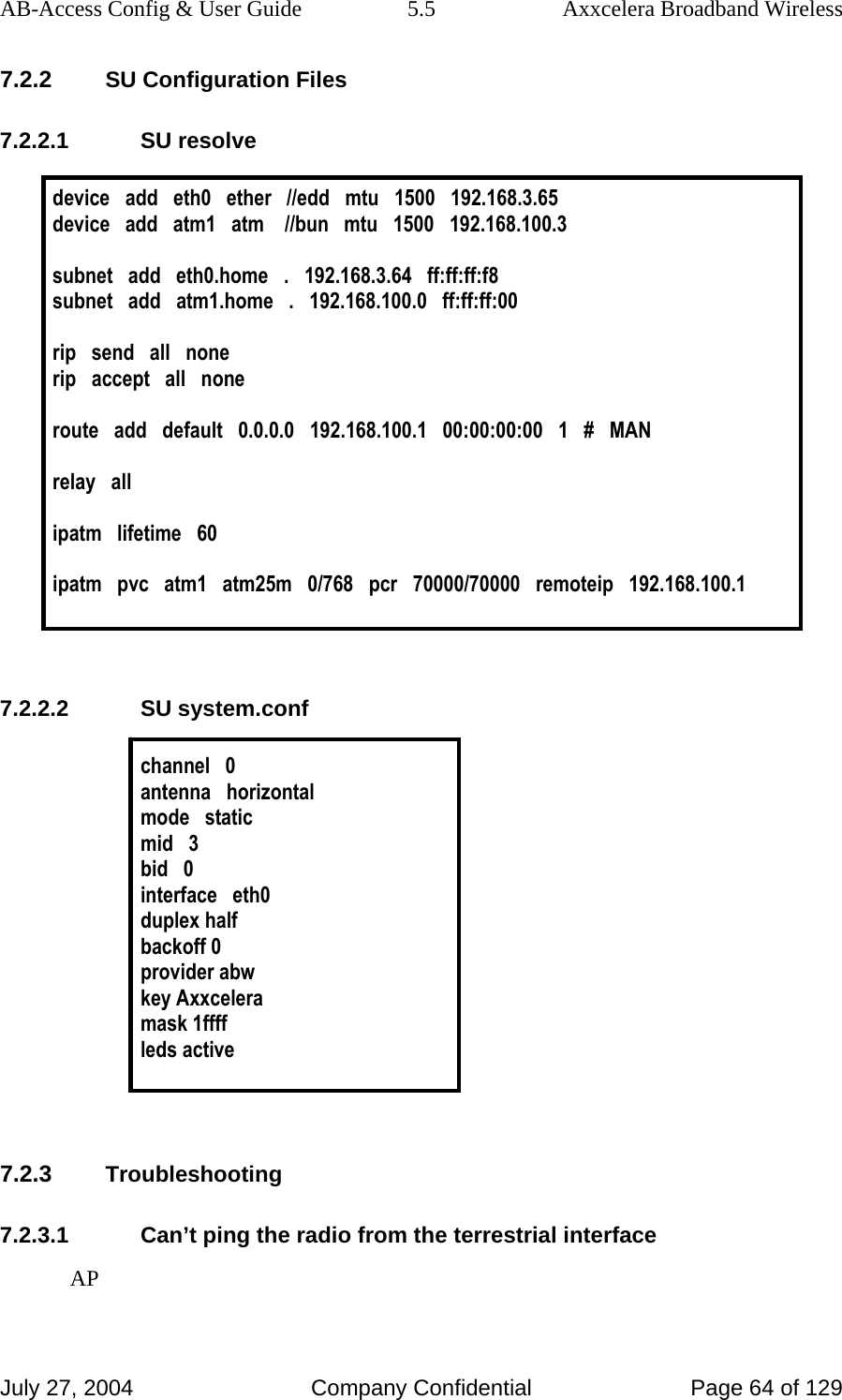 AB-Access Config &amp; User Guide  5.5  Axxcelera Broadband Wireless July 27, 2004  Company Confidential  Page 64 of 129 7.2.2 SU Configuration Files 7.2.2.1 SU resolve  device   add   eth0   ether   //edd   mtu   1500   192.168.3.65 device   add   atm1   atm    //bun   mtu   1500   192.168.100.3  subnet   add   eth0.home   .   192.168.3.64   ff:ff:ff:f8 subnet   add   atm1.home   .   192.168.100.0   ff:ff:ff:00   rip   send   all   none rip   accept   all   none  route   add   default   0.0.0.0   192.168.100.1   00:00:00:00   1   #   MAN  relay   all  ipatm   lifetime   60  ipatm   pvc   atm1   atm25m   0/768   pcr   70000/70000   remoteip   192.168.100.1   7.2.2.2 SU system.conf  channel   0 antenna   horizontal mode   static mid   3 bid   0 interface   eth0 duplex half backoff 0 provider abw key Axxcelera mask 1ffff leds active   7.2.3 Troubleshooting 7.2.3.1  Can’t ping the radio from the terrestrial interface AP 