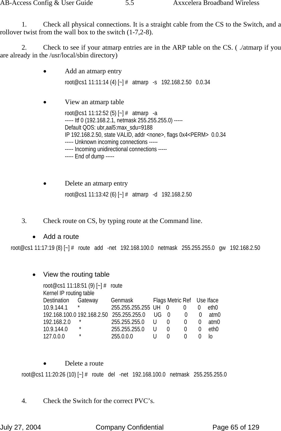 AB-Access Config &amp; User Guide  5.5  Axxcelera Broadband Wireless July 27, 2004  Company Confidential  Page 65 of 129 1.  Check all physical connections. It is a straight cable from the CS to the Switch, and a rollover twist from the wall box to the switch (1-7,2-8). 2.  Check to see if your atmarp entries are in the ARP table on the CS. ( ./atmarp if you are already in the /usr/local/sbin directory) • Add an atmarp entry root@cs1 11:11:14 (4) [~] #   atmarp   -s   192.168.2.50   0.0.34  • View an atmarp table root@cs1 11:12:52 (5) [~] #   atmarp   -a ----- Itf 0 (192.168.2.1, netmask 255.255.255.0) ----- Default QOS: ubr,aal5:max_sdu=9188 IP 192.168.2.50, state VALID, addr &lt;none&gt;, flags 0x4&lt;PERM&gt;  0.0.34 ----- Unknown incoming connections ----- ----- Incoming unidirectional connections ----- ----- End of dump -----  • Delete an atmarp entry root@cs1 11:13:42 (6) [~] #   atmarp   -d   192.168.2.50  3.  Check route on CS, by typing route at the Command line. •  Add a route root@cs1 11:17:19 (8) [~] #   route   add   -net   192.168.100.0   netmask   255.255.255.0   gw   192.168.2.50  •  View the routing table root@cs1 11:18:51 (9) [~] #   route Kernel IP routing table Destination      Gateway         Genmask              Flags Metric Ref    Use Iface 10.9.144.1       *                      255.255.255.255  UH    0          0        0     eth0 192.168.100.0 192.168.2.50   255.255.255.0      UG    0          0        0     atm0 192.168.2.0      *                     255.255.255.0      U       0          0        0     atm0 10.9.144.0        *                     255.255.255.0      U       0          0        0     eth0 127.0.0.0          *                     255.0.0.0              U       0          0        0     lo  • Delete a route root@cs1 11:20:26 (10) [~] #   route   del   -net   192.168.100.0   netmask   255.255.255.0  4.  Check the Switch for the correct PVC’s. 