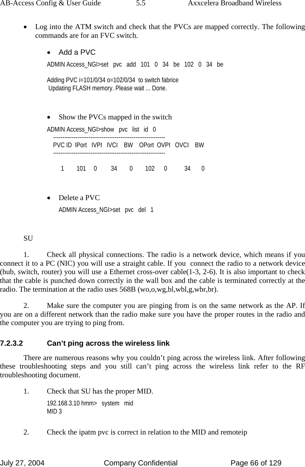 AB-Access Config &amp; User Guide  5.5  Axxcelera Broadband Wireless July 27, 2004  Company Confidential  Page 66 of 129 • Log into the ATM switch and check that the PVCs are mapped correctly. The following commands are for an FVC switch. •  Add a PVC ADMIN Access_NGI&gt;set   pvc   add   101   0   34   be   102   0   34   be  Adding PVC i=101/0/34 o=102/0/34  to switch fabrice  Updating FLASH memory. Please wait ... Done.  • Show the PVCs mapped in the switch ADMIN Access_NGI&gt;show   pvc   list   id   0     ------------------------------------------------------------     PVC ID  IPort   IVPI   IVCI    BW    OPort  OVPI   OVCI    BW     ------------------------------------------------------------           1        101     0         34        0        102      0           34       0  • Delete a PVC ADMIN Access_NGI&gt;set   pvc   del   1  SU 1.  Check all physical connections. The radio is a network device, which means if you connect it to a PC (NIC) you will use a straight cable. If you  connect the radio to a network device (hub, switch, router) you will use a Ethernet cross-over cable(1-3, 2-6). It is also important to check that the cable is punched down correctly in the wall box and the cable is terminated correctly at the radio. The termination at the radio uses 568B (wo,o,wg,bl,wbl,g,wbr,br). 2.  Make sure the computer you are pinging from is on the same network as the AP. If you are on a different network than the radio make sure you have the proper routes in the radio and the computer you are trying to ping from. 7.2.3.2  Can’t ping across the wireless link There are numerous reasons why you couldn’t ping across the wireless link. After following these troubleshooting steps and you still can’t ping across the wireless link refer to the RF troubleshooting document.  1.  Check that SU has the proper MID. 192.168.3.10 hmm&gt;   system   mid MID 3  2.  Check the ipatm pvc is correct in relation to the MID and remoteip 