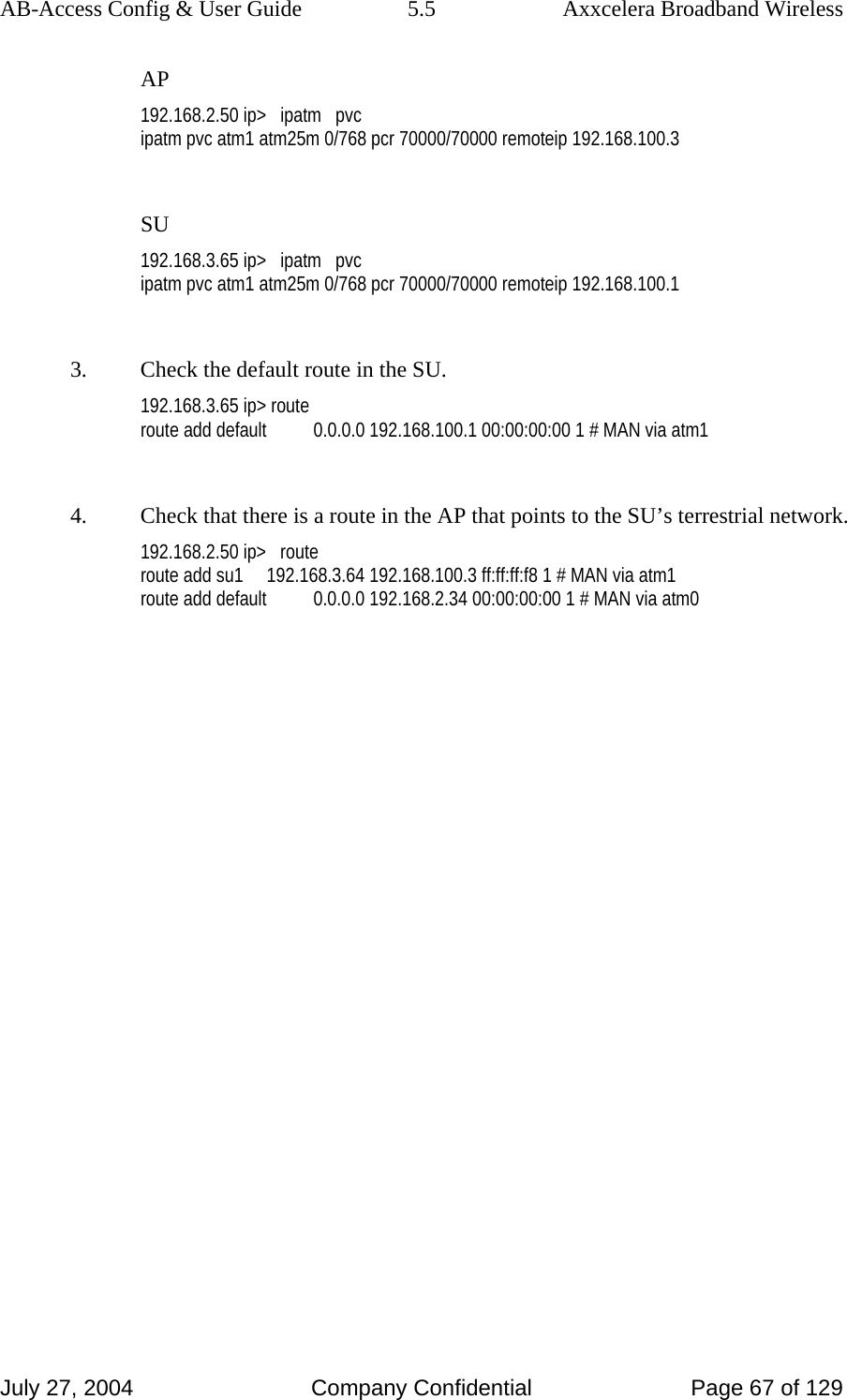 AB-Access Config &amp; User Guide  5.5  Axxcelera Broadband Wireless July 27, 2004  Company Confidential  Page 67 of 129 AP 192.168.2.50 ip&gt;   ipatm   pvc ipatm pvc atm1 atm25m 0/768 pcr 70000/70000 remoteip 192.168.100.3  SU 192.168.3.65 ip&gt;   ipatm   pvc ipatm pvc atm1 atm25m 0/768 pcr 70000/70000 remoteip 192.168.100.1  3.  Check the default route in the SU. 192.168.3.65 ip&gt; route route add default          0.0.0.0 192.168.100.1 00:00:00:00 1 # MAN via atm1  4.  Check that there is a route in the AP that points to the SU’s terrestrial network. 192.168.2.50 ip&gt;   route route add su1     192.168.3.64 192.168.100.3 ff:ff:ff:f8 1 # MAN via atm1 route add default          0.0.0.0 192.168.2.34 00:00:00:00 1 # MAN via atm0 