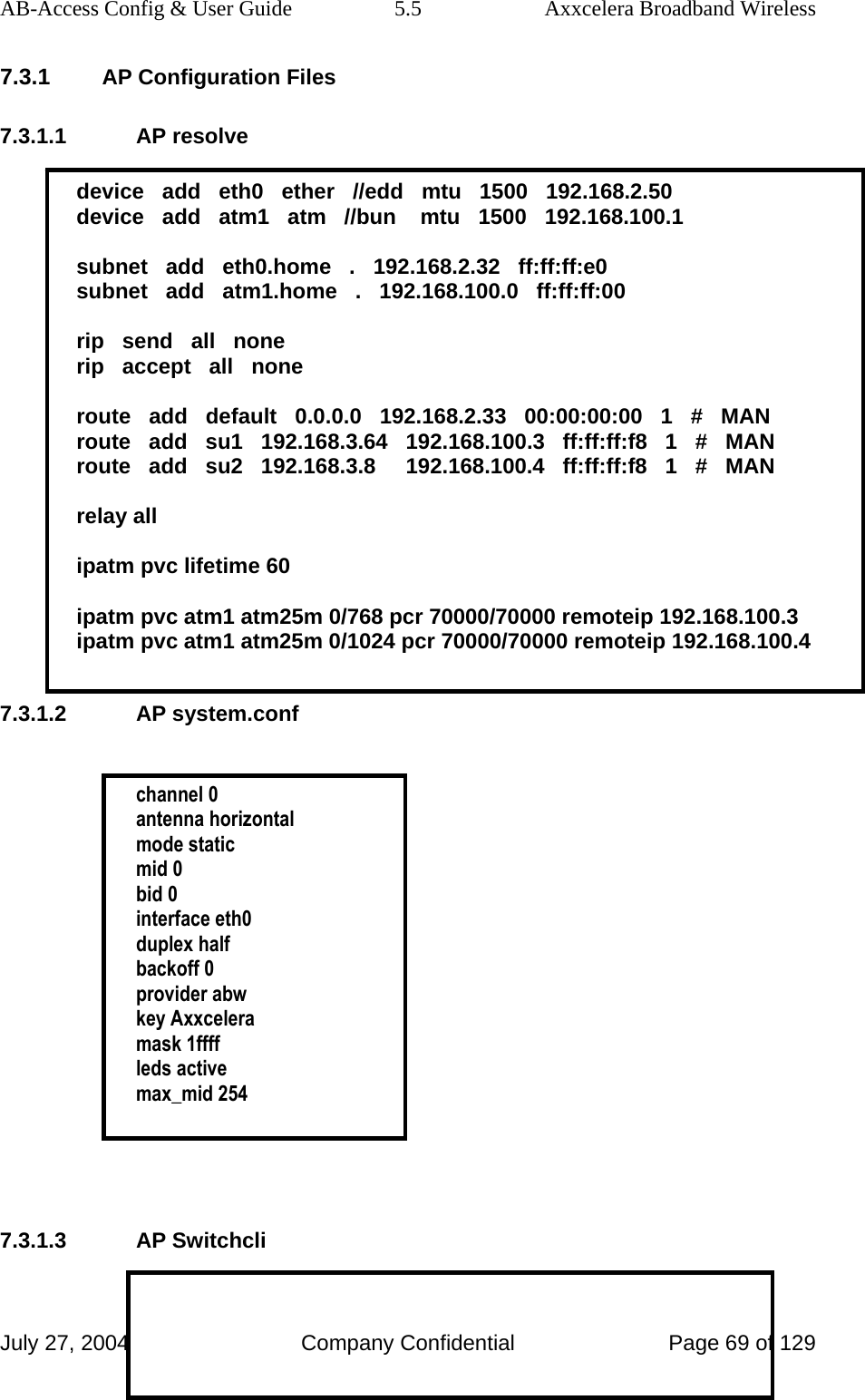 AB-Access Config &amp; User Guide  5.5  Axxcelera Broadband Wireless July 27, 2004  Company Confidential  Page 69 of 129 7.3.1 AP Configuration Files 7.3.1.1 AP resolve  device   add   eth0   ether   //edd   mtu   1500   192.168.2.50 device   add   atm1   atm   //bun    mtu   1500   192.168.100.1  subnet   add   eth0.home   .   192.168.2.32   ff:ff:ff:e0 subnet   add   atm1.home   .   192.168.100.0   ff:ff:ff:00  rip   send   all   none rip   accept   all   none  route   add   default   0.0.0.0   192.168.2.33   00:00:00:00   1   #   MAN route   add   su1   192.168.3.64   192.168.100.3   ff:ff:ff:f8   1   #   MAN route   add   su2   192.168.3.8     192.168.100.4   ff:ff:ff:f8   1   #   MAN  relay all  ipatm pvc lifetime 60  ipatm pvc atm1 atm25m 0/768 pcr 70000/70000 remoteip 192.168.100.3 ipatm pvc atm1 atm25m 0/1024 pcr 70000/70000 remoteip 192.168.100.4  7.3.1.2 AP system.conf   channel 0 antenna horizontal mode static mid 0 bid 0 interface eth0 duplex half backoff 0 provider abw key Axxcelera mask 1ffff leds active max_mid 254     7.3.1.3 AP Switchcli  