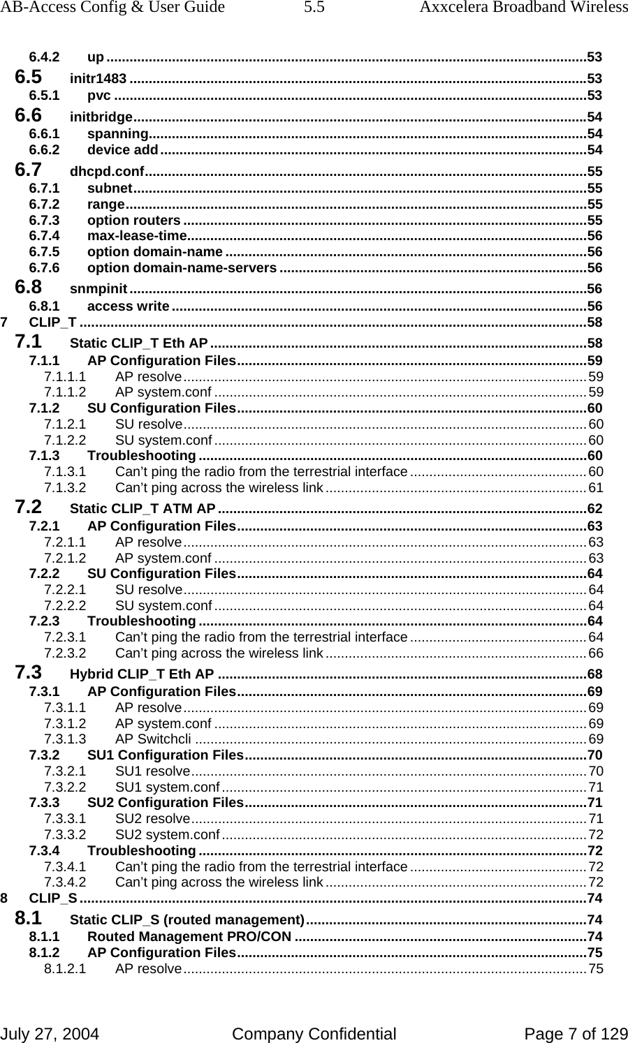 AB-Access Config &amp; User Guide  5.5  Axxcelera Broadband Wireless July 27, 2004  Company Confidential  Page 7 of 129 6.4.2 up .............................................................................................................................53 6.5 initr1483 .......................................................................................................................53 6.5.1 pvc ...........................................................................................................................53 6.6 initbridge......................................................................................................................54 6.6.1 spanning..................................................................................................................54 6.6.2 device add...............................................................................................................54 6.7 dhcpd.conf...................................................................................................................55 6.7.1 subnet......................................................................................................................55 6.7.2 range........................................................................................................................55 6.7.3 option routers .........................................................................................................55 6.7.4 max-lease-time........................................................................................................56 6.7.5 option domain-name ..............................................................................................56 6.7.6 option domain-name-servers ................................................................................56 6.8 snmpinit.......................................................................................................................56 6.8.1 access write ............................................................................................................56 7 CLIP_T ....................................................................................................................................58 7.1 Static CLIP_T Eth AP ..................................................................................................58 7.1.1 AP Configuration Files...........................................................................................59 7.1.1.1 AP resolve.........................................................................................................59 7.1.1.2 AP system.conf .................................................................................................59 7.1.2 SU Configuration Files...........................................................................................60 7.1.2.1 SU resolve.........................................................................................................60 7.1.2.2 SU system.conf .................................................................................................60 7.1.3 Troubleshooting .....................................................................................................60 7.1.3.1 Can’t ping the radio from the terrestrial interface..............................................60 7.1.3.2 Can’t ping across the wireless link ....................................................................61 7.2 Static CLIP_T ATM AP ................................................................................................62 7.2.1 AP Configuration Files...........................................................................................63 7.2.1.1 AP resolve.........................................................................................................63 7.2.1.2 AP system.conf .................................................................................................63 7.2.2 SU Configuration Files...........................................................................................64 7.2.2.1 SU resolve.........................................................................................................64 7.2.2.2 SU system.conf .................................................................................................64 7.2.3 Troubleshooting .....................................................................................................64 7.2.3.1 Can’t ping the radio from the terrestrial interface..............................................64 7.2.3.2 Can’t ping across the wireless link ....................................................................66 7.3 Hybrid CLIP_T Eth AP ................................................................................................68 7.3.1 AP Configuration Files...........................................................................................69 7.3.1.1 AP resolve.........................................................................................................69 7.3.1.2 AP system.conf .................................................................................................69 7.3.1.3 AP Switchcli ......................................................................................................69 7.3.2 SU1 Configuration Files.........................................................................................70 7.3.2.1 SU1 resolve.......................................................................................................70 7.3.2.2 SU1 system.conf ...............................................................................................71 7.3.3 SU2 Configuration Files.........................................................................................71 7.3.3.1 SU2 resolve.......................................................................................................71 7.3.3.2 SU2 system.conf ...............................................................................................72 7.3.4 Troubleshooting .....................................................................................................72 7.3.4.1 Can’t ping the radio from the terrestrial interface..............................................72 7.3.4.2 Can’t ping across the wireless link ....................................................................72 8 CLIP_S ....................................................................................................................................74 8.1 Static CLIP_S (routed management).........................................................................74 8.1.1 Routed Management PRO/CON ............................................................................74 8.1.2 AP Configuration Files...........................................................................................75 8.1.2.1 AP resolve.........................................................................................................75 