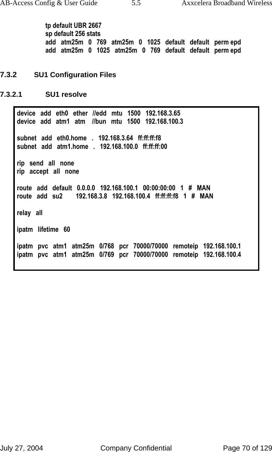 AB-Access Config &amp; User Guide  5.5  Axxcelera Broadband Wireless July 27, 2004  Company Confidential  Page 70 of 129 tp default UBR 2667 sp default 256 stats add   atm25m   0   769   atm25m   0   1025   default   default   perm epd add   atm25m   0   1025   atm25m   0   769   default   default   perm epd  7.3.2 SU1 Configuration Files 7.3.2.1 SU1 resolve  device   add   eth0   ether   //edd   mtu   1500   192.168.3.65 device   add   atm1   atm    //bun   mtu   1500   192.168.100.3  subnet   add   eth0.home   .   192.168.3.64   ff:ff:ff:f8 subnet   add   atm1.home   .   192.168.100.0   ff:ff:ff:00   rip   send   all   none rip   accept   all   none  route   add   default   0.0.0.0   192.168.100.1   00:00:00:00   1   #   MAN route   add   su2        192.168.3.8   192.168.100.4   ff:ff:ff:f8   1   #   MAN  relay   all  ipatm   lifetime   60  ipatm   pvc   atm1   atm25m   0/768   pcr   70000/70000   remoteip   192.168.100.1 ipatm   pvc   atm1   atm25m   0/769   pcr   70000/70000   remoteip   192.168.100.4     