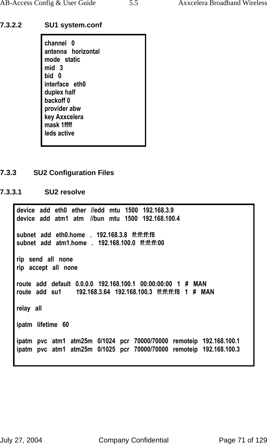 AB-Access Config &amp; User Guide  5.5  Axxcelera Broadband Wireless July 27, 2004  Company Confidential  Page 71 of 129 7.3.2.2 SU1 system.conf  channel   0 antenna   horizontal mode   static mid   3 bid   0 interface   eth0 duplex half backoff 0 provider abw key Axxcelera mask 1ffff leds active   7.3.3 SU2 Configuration Files 7.3.3.1 SU2 resolve  device   add   eth0   ether   //edd   mtu   1500   192.168.3.9 device   add   atm1   atm    //bun   mtu   1500   192.168.100.4  subnet   add   eth0.home   .   192.168.3.8   ff:ff:ff:f8 subnet   add   atm1.home   .   192.168.100.0   ff:ff:ff:00   rip   send   all   none rip   accept   all   none  route   add   default   0.0.0.0   192.168.100.1   00:00:00:00   1   #   MAN route   add   su1         192.168.3.64   192.168.100.3   ff:ff:ff:f8   1   #   MAN  relay   all  ipatm   lifetime   60  ipatm   pvc   atm1   atm25m   0/1024   pcr   70000/70000   remoteip   192.168.100.1 ipatm   pvc   atm1   atm25m   0/1025   pcr   70000/70000   remoteip   192.168.100.3   