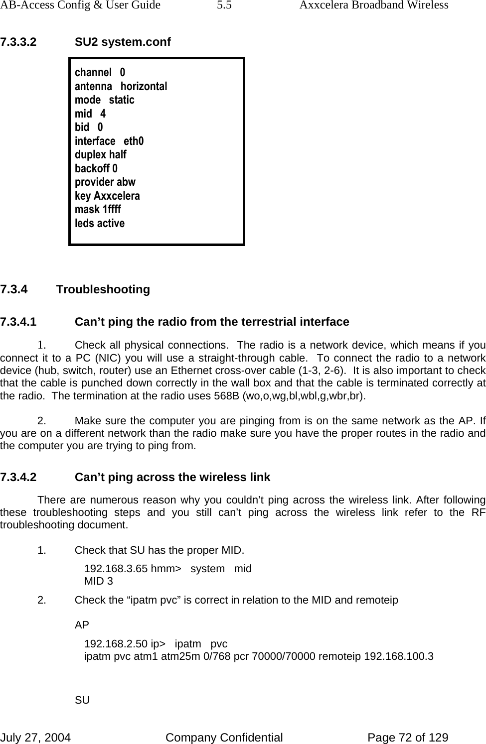 AB-Access Config &amp; User Guide  5.5  Axxcelera Broadband Wireless July 27, 2004  Company Confidential  Page 72 of 129 7.3.3.2 SU2 system.conf  channel   0 antenna   horizontal mode   static mid   4 bid   0 interface   eth0 duplex half backoff 0 provider abw key Axxcelera mask 1ffff leds active   7.3.4 Troubleshooting 7.3.4.1  Can’t ping the radio from the terrestrial interface 1. Check all physical connections.  The radio is a network device, which means if you connect it to a PC (NIC) you will use a straight-through cable.  To connect the radio to a network device (hub, switch, router) use an Ethernet cross-over cable (1-3, 2-6).  It is also important to check that the cable is punched down correctly in the wall box and that the cable is terminated correctly at the radio.  The termination at the radio uses 568B (wo,o,wg,bl,wbl,g,wbr,br). 2.  Make sure the computer you are pinging from is on the same network as the AP. If you are on a different network than the radio make sure you have the proper routes in the radio and the computer you are trying to ping from. 7.3.4.2  Can’t ping across the wireless link There are numerous reason why you couldn’t ping across the wireless link. After following these troubleshooting steps and you still can’t ping across the wireless link refer to the RF troubleshooting document. 1.  Check that SU has the proper MID. 192.168.3.65 hmm&gt;   system   mid MID 3 2.  Check the “ipatm pvc” is correct in relation to the MID and remoteip AP 192.168.2.50 ip&gt;   ipatm   pvc ipatm pvc atm1 atm25m 0/768 pcr 70000/70000 remoteip 192.168.100.3  SU 