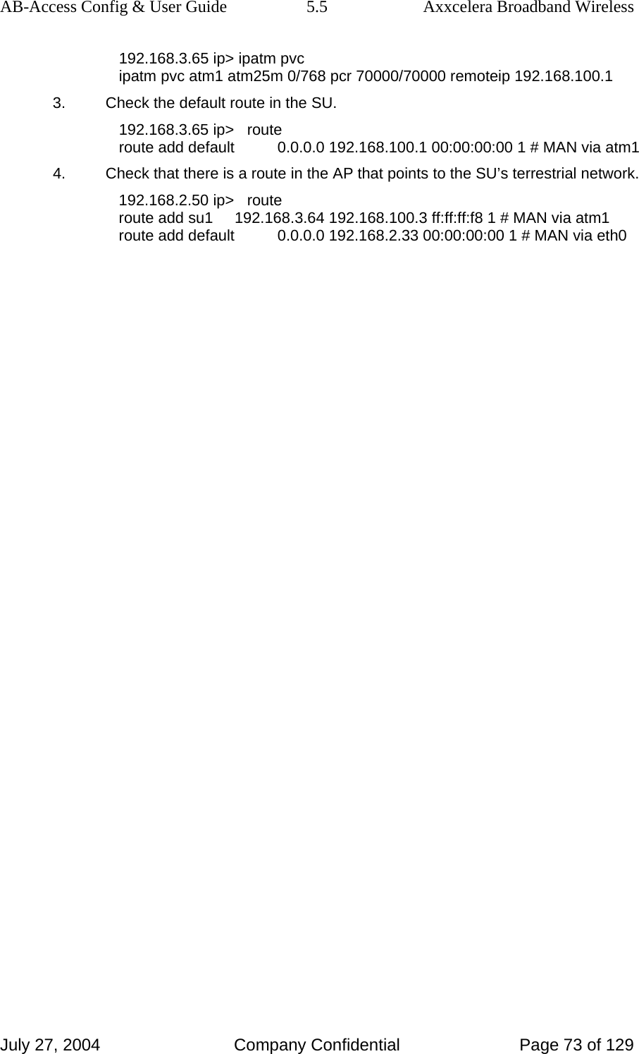 AB-Access Config &amp; User Guide  5.5  Axxcelera Broadband Wireless July 27, 2004  Company Confidential  Page 73 of 129 192.168.3.65 ip&gt; ipatm pvc ipatm pvc atm1 atm25m 0/768 pcr 70000/70000 remoteip 192.168.100.1 3.  Check the default route in the SU. 192.168.3.65 ip&gt;   route route add default          0.0.0.0 192.168.100.1 00:00:00:00 1 # MAN via atm1 4.  Check that there is a route in the AP that points to the SU’s terrestrial network. 192.168.2.50 ip&gt;   route route add su1     192.168.3.64 192.168.100.3 ff:ff:ff:f8 1 # MAN via atm1 route add default          0.0.0.0 192.168.2.33 00:00:00:00 1 # MAN via eth0 