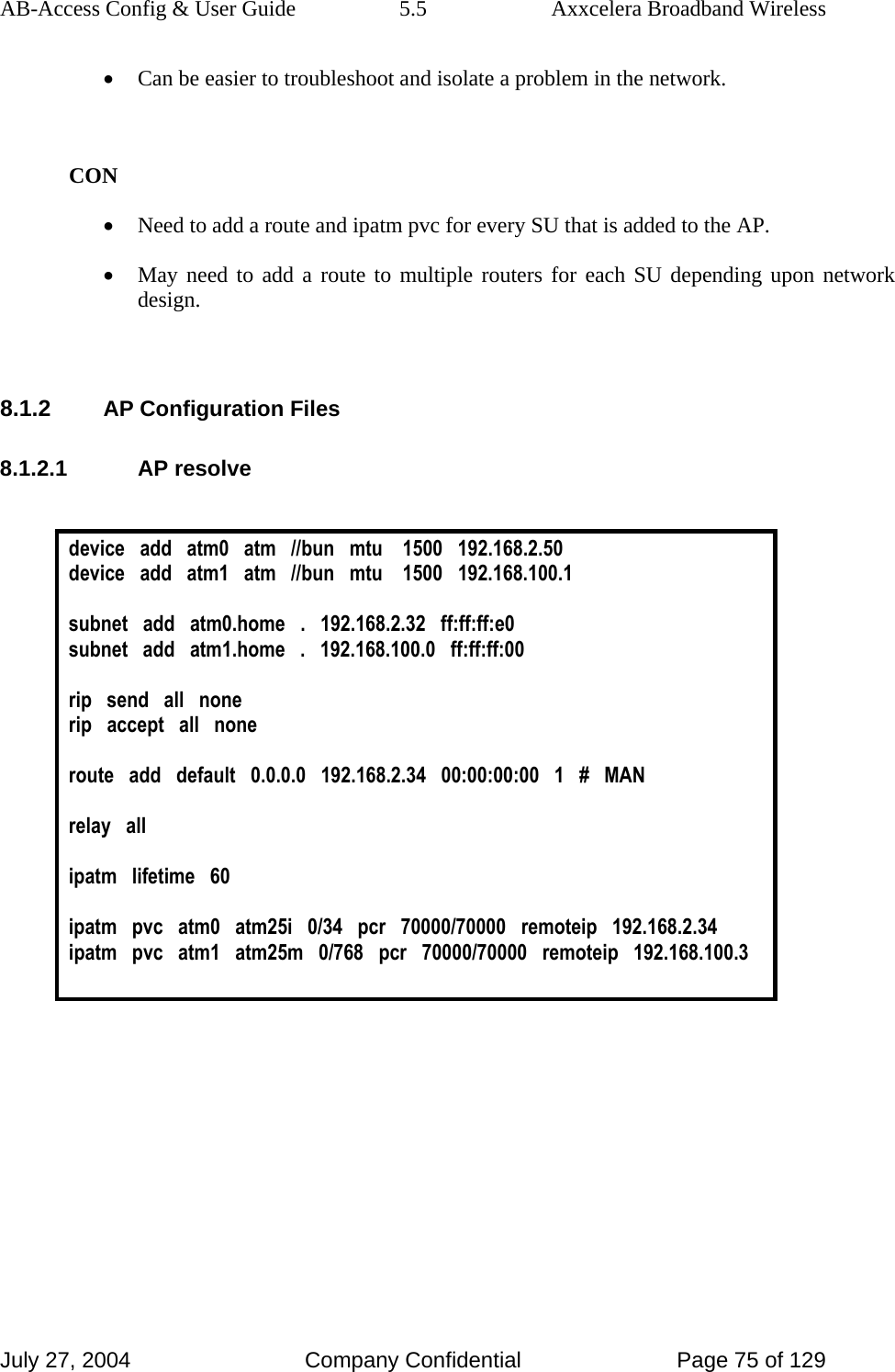 AB-Access Config &amp; User Guide  5.5  Axxcelera Broadband Wireless July 27, 2004  Company Confidential  Page 75 of 129 • Can be easier to troubleshoot and isolate a problem in the network.   CON • Need to add a route and ipatm pvc for every SU that is added to the AP. • May need to add a route to multiple routers for each SU depending upon network design.   8.1.2 AP Configuration Files 8.1.2.1 AP resolve  device   add   atm0   atm   //bun   mtu    1500   192.168.2.50 device   add   atm1   atm   //bun   mtu    1500   192.168.100.1  subnet   add   atm0.home   .   192.168.2.32   ff:ff:ff:e0 subnet   add   atm1.home   .   192.168.100.0   ff:ff:ff:00  rip   send   all   none rip   accept   all   none  route   add   default   0.0.0.0   192.168.2.34   00:00:00:00   1   #   MAN  relay   all  ipatm   lifetime   60  ipatm   pvc   atm0   atm25i   0/34   pcr   70000/70000   remoteip   192.168.2.34 ipatm   pvc   atm1   atm25m   0/768   pcr   70000/70000   remoteip   192.168.100.3   