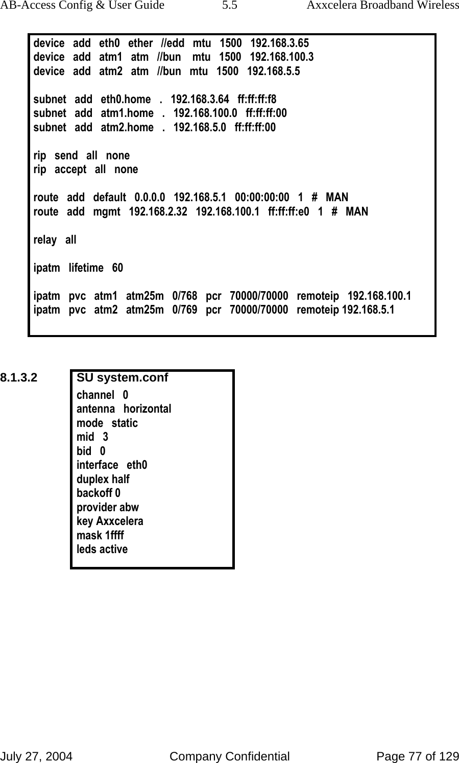 AB-Access Config &amp; User Guide  5.5  Axxcelera Broadband Wireless July 27, 2004  Company Confidential  Page 77 of 129 device   add   eth0   ether   //edd   mtu   1500   192.168.3.65 device   add   atm1   atm   //bun    mtu   1500   192.168.100.3 device   add   atm2   atm   //bun   mtu   1500   192.168.5.5  subnet   add   eth0.home   .   192.168.3.64   ff:ff:ff:f8 subnet   add   atm1.home   .   192.168.100.0   ff:ff:ff:00 subnet   add   atm2.home   .   192.168.5.0   ff:ff:ff:00  rip   send   all   none rip   accept   all   none  route   add   default   0.0.0.0   192.168.5.1   00:00:00:00   1   #   MAN route   add   mgmt   192.168.2.32   192.168.100.1   ff:ff:ff:e0   1   #   MAN  relay   all  ipatm   lifetime   60  ipatm   pvc   atm1   atm25m   0/768   pcr   70000/70000   remoteip   192.168.100.1 ipatm   pvc   atm2   atm25m   0/769   pcr   70000/70000   remoteip 192.168.5.1   8.1.3.2 SU system.conf channel   0 antenna   horizontal mode   static mid   3 bid   0 interface   eth0 duplex half backoff 0 provider abw key Axxcelera mask 1ffff leds active      