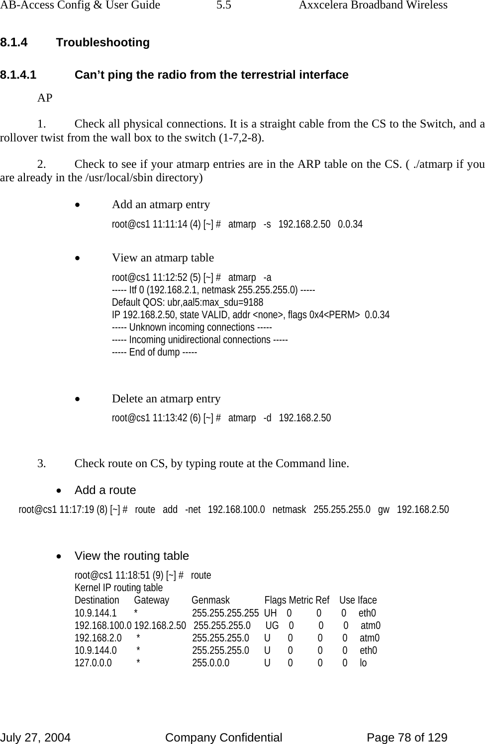 AB-Access Config &amp; User Guide  5.5  Axxcelera Broadband Wireless July 27, 2004  Company Confidential  Page 78 of 129 8.1.4 Troubleshooting 8.1.4.1  Can’t ping the radio from the terrestrial interface AP 1.  Check all physical connections. It is a straight cable from the CS to the Switch, and a rollover twist from the wall box to the switch (1-7,2-8). 2.  Check to see if your atmarp entries are in the ARP table on the CS. ( ./atmarp if you are already in the /usr/local/sbin directory) • Add an atmarp entry root@cs1 11:11:14 (4) [~] #   atmarp   -s   192.168.2.50   0.0.34  • View an atmarp table root@cs1 11:12:52 (5) [~] #   atmarp   -a ----- Itf 0 (192.168.2.1, netmask 255.255.255.0) ----- Default QOS: ubr,aal5:max_sdu=9188 IP 192.168.2.50, state VALID, addr &lt;none&gt;, flags 0x4&lt;PERM&gt;  0.0.34 ----- Unknown incoming connections ----- ----- Incoming unidirectional connections ----- ----- End of dump -----  • Delete an atmarp entry root@cs1 11:13:42 (6) [~] #   atmarp   -d   192.168.2.50  3.  Check route on CS, by typing route at the Command line. •  Add a route root@cs1 11:17:19 (8) [~] #   route   add   -net   192.168.100.0   netmask   255.255.255.0   gw   192.168.2.50  •  View the routing table root@cs1 11:18:51 (9) [~] #   route Kernel IP routing table Destination      Gateway         Genmask              Flags Metric Ref    Use Iface 10.9.144.1       *                      255.255.255.255  UH    0          0        0     eth0 192.168.100.0 192.168.2.50   255.255.255.0      UG    0          0        0     atm0 192.168.2.0      *                     255.255.255.0      U       0          0        0     atm0 10.9.144.0        *                     255.255.255.0      U       0          0        0     eth0 127.0.0.0          *                     255.0.0.0              U       0          0        0     lo  