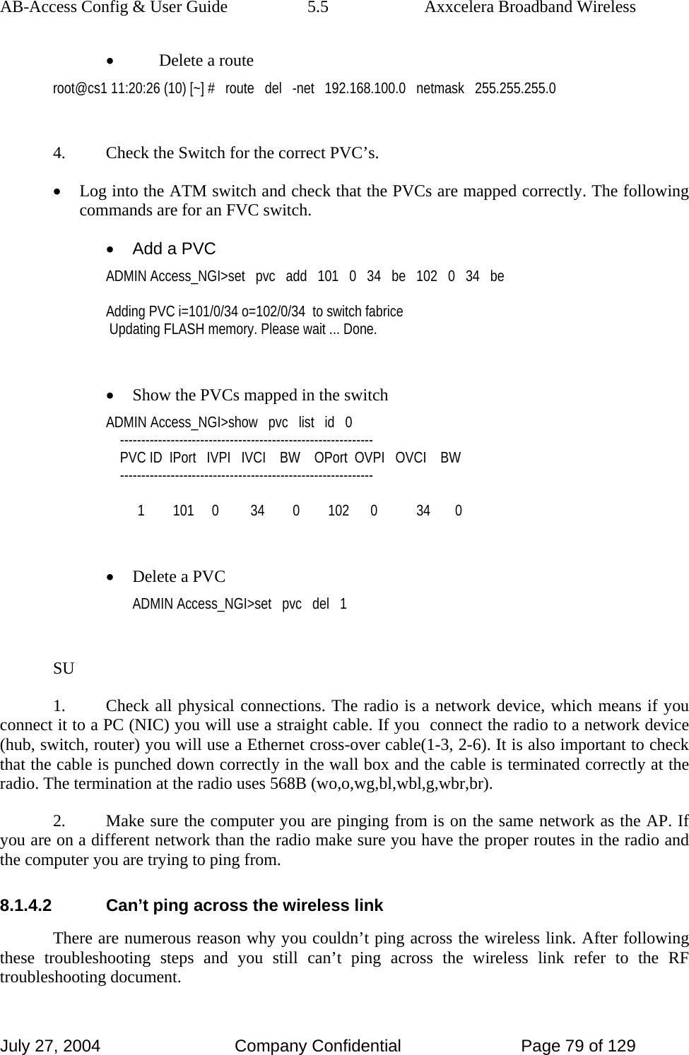 AB-Access Config &amp; User Guide  5.5  Axxcelera Broadband Wireless July 27, 2004  Company Confidential  Page 79 of 129 • Delete a route root@cs1 11:20:26 (10) [~] #   route   del   -net   192.168.100.0   netmask   255.255.255.0  4.  Check the Switch for the correct PVC’s. • Log into the ATM switch and check that the PVCs are mapped correctly. The following commands are for an FVC switch. •  Add a PVC ADMIN Access_NGI&gt;set   pvc   add   101   0   34   be   102   0   34   be  Adding PVC i=101/0/34 o=102/0/34  to switch fabrice  Updating FLASH memory. Please wait ... Done.  • Show the PVCs mapped in the switch ADMIN Access_NGI&gt;show   pvc   list   id   0     ------------------------------------------------------------     PVC ID  IPort   IVPI   IVCI    BW    OPort  OVPI   OVCI    BW     ------------------------------------------------------------           1        101     0         34        0        102      0           34       0  • Delete a PVC ADMIN Access_NGI&gt;set   pvc   del   1  SU 1.  Check all physical connections. The radio is a network device, which means if you connect it to a PC (NIC) you will use a straight cable. If you  connect the radio to a network device (hub, switch, router) you will use a Ethernet cross-over cable(1-3, 2-6). It is also important to check that the cable is punched down correctly in the wall box and the cable is terminated correctly at the radio. The termination at the radio uses 568B (wo,o,wg,bl,wbl,g,wbr,br). 2.  Make sure the computer you are pinging from is on the same network as the AP. If you are on a different network than the radio make sure you have the proper routes in the radio and the computer you are trying to ping from. 8.1.4.2  Can’t ping across the wireless link There are numerous reason why you couldn’t ping across the wireless link. After following these troubleshooting steps and you still can’t ping across the wireless link refer to the RF troubleshooting document. 