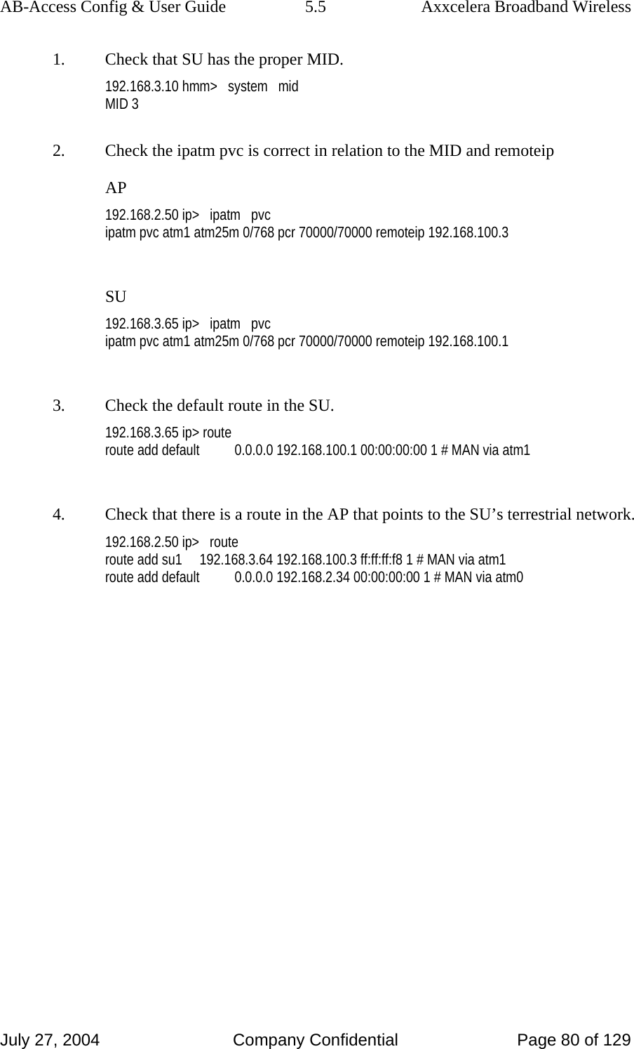 AB-Access Config &amp; User Guide  5.5  Axxcelera Broadband Wireless July 27, 2004  Company Confidential  Page 80 of 129 1.  Check that SU has the proper MID. 192.168.3.10 hmm&gt;   system   mid MID 3  2.  Check the ipatm pvc is correct in relation to the MID and remoteip AP 192.168.2.50 ip&gt;   ipatm   pvc ipatm pvc atm1 atm25m 0/768 pcr 70000/70000 remoteip 192.168.100.3  SU 192.168.3.65 ip&gt;   ipatm   pvc ipatm pvc atm1 atm25m 0/768 pcr 70000/70000 remoteip 192.168.100.1  3.  Check the default route in the SU. 192.168.3.65 ip&gt; route route add default          0.0.0.0 192.168.100.1 00:00:00:00 1 # MAN via atm1  4.  Check that there is a route in the AP that points to the SU’s terrestrial network. 192.168.2.50 ip&gt;   route route add su1     192.168.3.64 192.168.100.3 ff:ff:ff:f8 1 # MAN via atm1 route add default          0.0.0.0 192.168.2.34 00:00:00:00 1 # MAN via atm0  