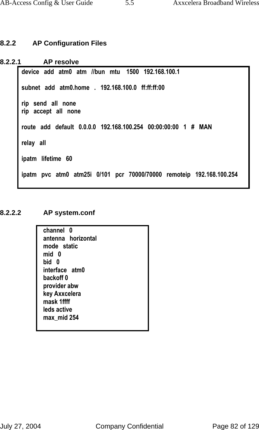 AB-Access Config &amp; User Guide  5.5  Axxcelera Broadband Wireless July 27, 2004  Company Confidential  Page 82 of 129  8.2.2 AP Configuration Files 8.2.2.1 AP resolve device   add   atm0   atm   //bun   mtu    1500   192.168.100.1  subnet   add   atm0.home   .   192.168.100.0   ff:ff:ff:00  rip   send   all   none rip   accept   all   none  route   add   default   0.0.0.0   192.168.100.254   00:00:00:00   1   #   MAN  relay   all  ipatm   lifetime   60  ipatm   pvc   atm0   atm25i   0/101   pcr   70000/70000   remoteip   192.168.100.254   8.2.2.2 AP system.conf  channel   0 antenna   horizontal mode   static mid   0 bid   0 interface   atm0 backoff 0 provider abw key Axxcelera mask 1ffff leds active max_mid 254  