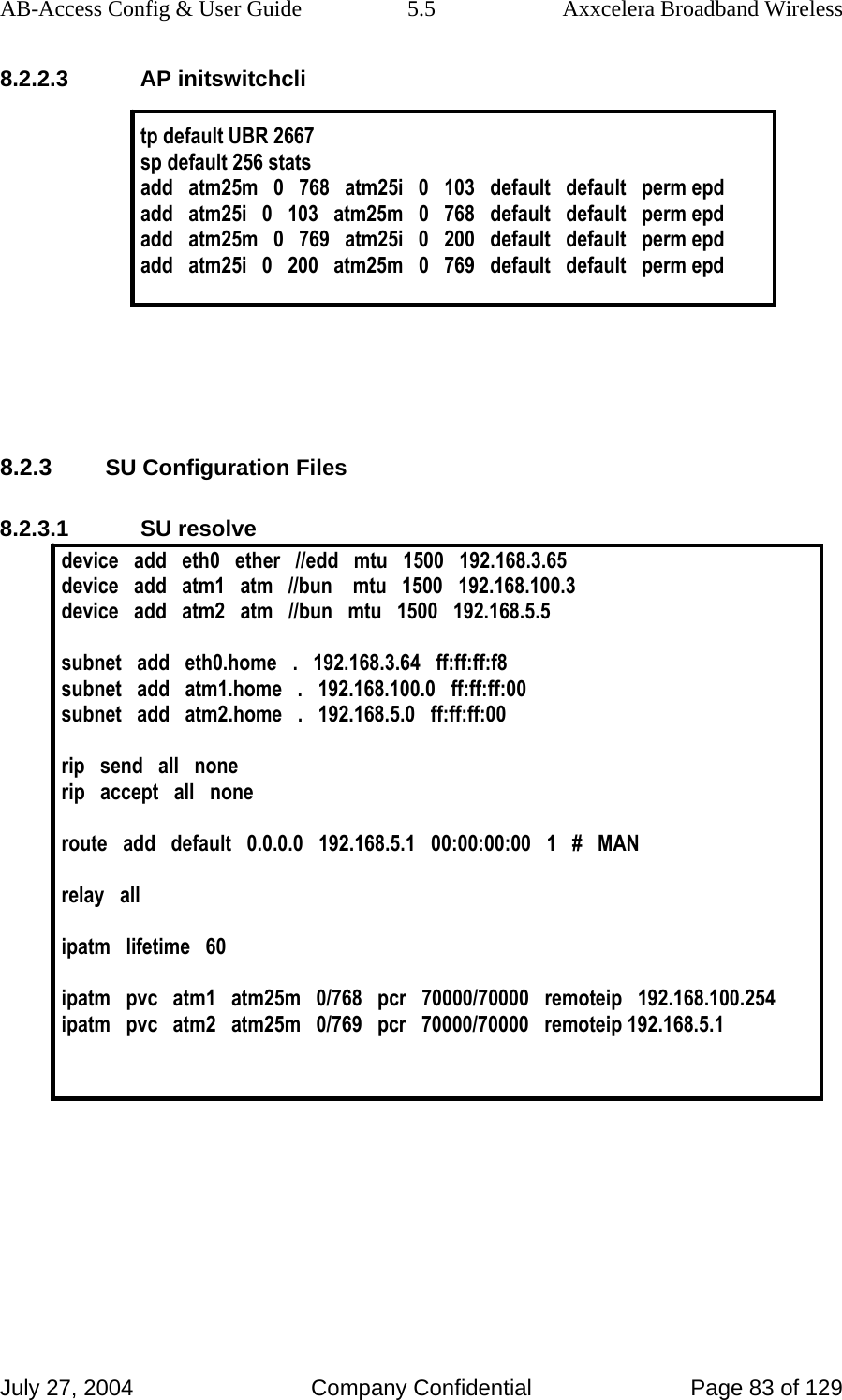 AB-Access Config &amp; User Guide  5.5  Axxcelera Broadband Wireless July 27, 2004  Company Confidential  Page 83 of 129 8.2.2.3 AP initswitchcli  tp default UBR 2667 sp default 256 stats add   atm25m   0   768   atm25i   0   103   default   default   perm epd add   atm25i   0   103   atm25m   0   768   default   default   perm epd add   atm25m   0   769   atm25i   0   200   default   default   perm epd add   atm25i   0   200   atm25m   0   769   default   default   perm epd      8.2.3 SU Configuration Files 8.2.3.1 SU resolve device   add   eth0   ether   //edd   mtu   1500   192.168.3.65 device   add   atm1   atm   //bun    mtu   1500   192.168.100.3 device   add   atm2   atm   //bun   mtu   1500   192.168.5.5  subnet   add   eth0.home   .   192.168.3.64   ff:ff:ff:f8 subnet   add   atm1.home   .   192.168.100.0   ff:ff:ff:00 subnet   add   atm2.home   .   192.168.5.0   ff:ff:ff:00  rip   send   all   none rip   accept   all   none  route   add   default   0.0.0.0   192.168.5.1   00:00:00:00   1   #   MAN  relay   all  ipatm   lifetime   60  ipatm   pvc   atm1   atm25m   0/768   pcr   70000/70000   remoteip   192.168.100.254 ipatm   pvc   atm2   atm25m   0/769   pcr   70000/70000   remoteip 192.168.5.1   