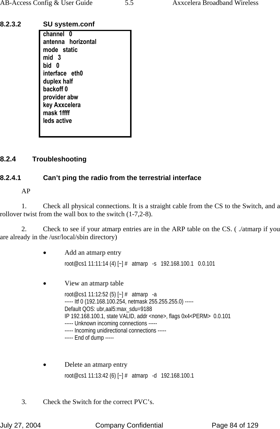 AB-Access Config &amp; User Guide  5.5  Axxcelera Broadband Wireless July 27, 2004  Company Confidential  Page 84 of 129 8.2.3.2 SU system.conf channel   0 antenna   horizontal mode   static mid   3 bid   0 interface   eth0 duplex half backoff 0 provider abw key Axxcelera mask 1ffff leds active   8.2.4 Troubleshooting 8.2.4.1  Can’t ping the radio from the terrestrial interface AP 1.  Check all physical connections. It is a straight cable from the CS to the Switch, and a rollover twist from the wall box to the switch (1-7,2-8). 2.  Check to see if your atmarp entries are in the ARP table on the CS. ( ./atmarp if you are already in the /usr/local/sbin directory) • Add an atmarp entry root@cs1 11:11:14 (4) [~] #   atmarp   -s   192.168.100.1   0.0.101  • View an atmarp table root@cs1 11:12:52 (5) [~] #   atmarp   -a ----- Itf 0 (192.168.100.254, netmask 255.255.255.0) ----- Default QOS: ubr,aal5:max_sdu=9188 IP 192.168.100.1, state VALID, addr &lt;none&gt;, flags 0x4&lt;PERM&gt;  0.0.101 ----- Unknown incoming connections ----- ----- Incoming unidirectional connections ----- ----- End of dump -----  • Delete an atmarp entry root@cs1 11:13:42 (6) [~] #   atmarp   -d   192.168.100.1  3.  Check the Switch for the correct PVC’s. 