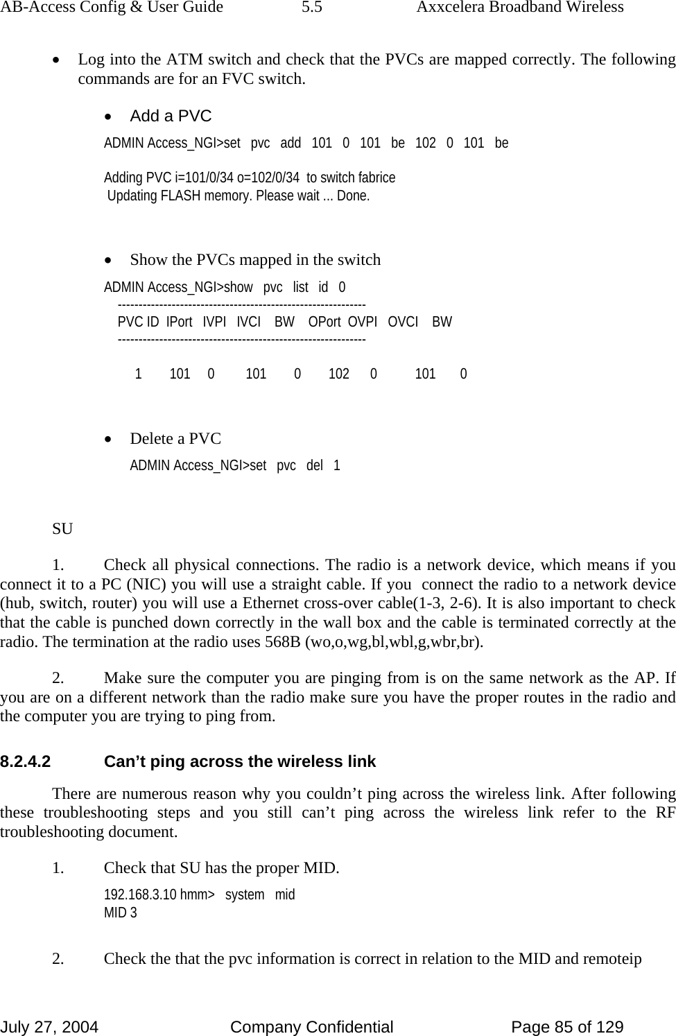 AB-Access Config &amp; User Guide  5.5  Axxcelera Broadband Wireless July 27, 2004  Company Confidential  Page 85 of 129 • Log into the ATM switch and check that the PVCs are mapped correctly. The following commands are for an FVC switch. •  Add a PVC ADMIN Access_NGI&gt;set   pvc   add   101   0   101   be   102   0   101   be  Adding PVC i=101/0/34 o=102/0/34  to switch fabrice  Updating FLASH memory. Please wait ... Done.  • Show the PVCs mapped in the switch ADMIN Access_NGI&gt;show   pvc   list   id   0     ------------------------------------------------------------     PVC ID  IPort   IVPI   IVCI    BW    OPort  OVPI   OVCI    BW     ------------------------------------------------------------           1        101     0         101        0        102      0           101       0  • Delete a PVC ADMIN Access_NGI&gt;set   pvc   del   1  SU 1.  Check all physical connections. The radio is a network device, which means if you connect it to a PC (NIC) you will use a straight cable. If you  connect the radio to a network device (hub, switch, router) you will use a Ethernet cross-over cable(1-3, 2-6). It is also important to check that the cable is punched down correctly in the wall box and the cable is terminated correctly at the radio. The termination at the radio uses 568B (wo,o,wg,bl,wbl,g,wbr,br). 2.  Make sure the computer you are pinging from is on the same network as the AP. If you are on a different network than the radio make sure you have the proper routes in the radio and the computer you are trying to ping from. 8.2.4.2  Can’t ping across the wireless link There are numerous reason why you couldn’t ping across the wireless link. After following these troubleshooting steps and you still can’t ping across the wireless link refer to the RF troubleshooting document. 1.  Check that SU has the proper MID. 192.168.3.10 hmm&gt;   system   mid MID 3  2.  Check the that the pvc information is correct in relation to the MID and remoteip 