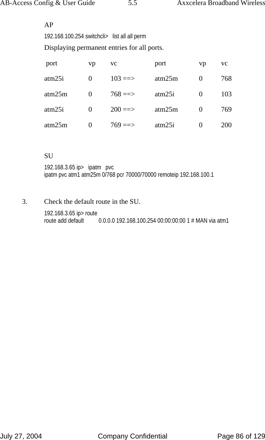 AB-Access Config &amp; User Guide  5.5  Axxcelera Broadband Wireless July 27, 2004  Company Confidential  Page 86 of 129 AP 192.168.100.254 switchcli&gt;   list all all perm Displaying permanent entries for all ports.                                                                                                        port       vp      vc           port       vp      vc                                          atm25i      0     103 ==&gt;     atm25m      0     768                                          atm25m      0     768 ==&gt;     atm25i      0     103         atm25i      0     200 ==&gt;     atm25m      0     769                                          atm25m      0     769 ==&gt;     atm25i      0     200                                                          SU 192.168.3.65 ip&gt;   ipatm   pvc ipatm pvc atm1 atm25m 0/768 pcr 70000/70000 remoteip 192.168.100.1  3.  Check the default route in the SU. 192.168.3.65 ip&gt; route route add default          0.0.0.0 192.168.100.254 00:00:00:00 1 # MAN via atm1  