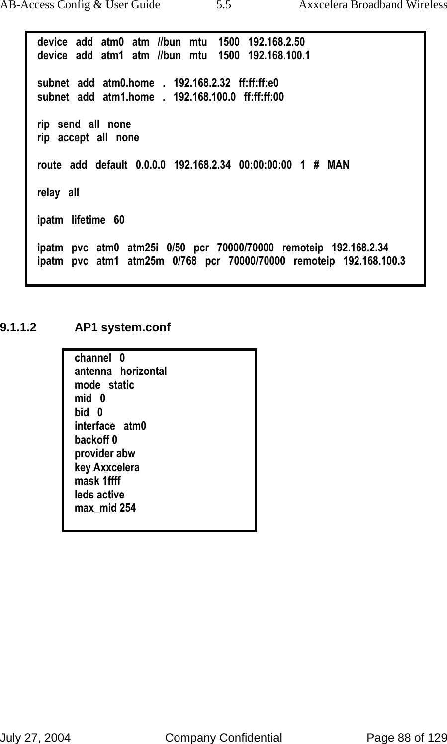 AB-Access Config &amp; User Guide  5.5  Axxcelera Broadband Wireless July 27, 2004  Company Confidential  Page 88 of 129 device   add   atm0   atm   //bun   mtu    1500   192.168.2.50 device   add   atm1   atm   //bun   mtu    1500   192.168.100.1  subnet   add   atm0.home   .   192.168.2.32   ff:ff:ff:e0 subnet   add   atm1.home   .   192.168.100.0   ff:ff:ff:00  rip   send   all   none rip   accept   all   none  route   add   default   0.0.0.0   192.168.2.34   00:00:00:00   1   #   MAN  relay   all  ipatm   lifetime   60  ipatm   pvc   atm0   atm25i   0/50   pcr   70000/70000   remoteip   192.168.2.34 ipatm   pvc   atm1   atm25m   0/768   pcr   70000/70000   remoteip   192.168.100.3   9.1.1.2 AP1 system.conf  channel   0 antenna   horizontal mode   static mid   0 bid   0 interface   atm0 backoff 0 provider abw key Axxcelera mask 1ffff leds active max_mid 254  