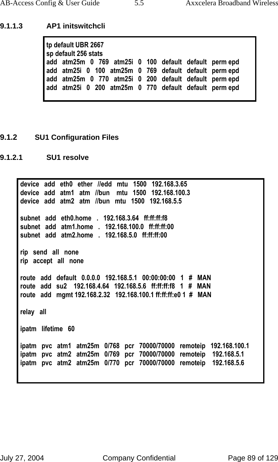 AB-Access Config &amp; User Guide  5.5  Axxcelera Broadband Wireless July 27, 2004  Company Confidential  Page 89 of 129 9.1.1.3 AP1 initswitchcli  tp default UBR 2667 sp default 256 stats add   atm25m   0   769   atm25i   0   100   default   default   perm epd add   atm25i   0   100   atm25m   0   769   default   default   perm epd add   atm25m   0   770   atm25i   0   200   default   default   perm epd add   atm25i   0   200   atm25m   0   770   default   default   perm epd    9.1.2 SU1 Configuration Files 9.1.2.1 SU1 resolve  device   add   eth0   ether   //edd   mtu   1500   192.168.3.65 device   add   atm1   atm   //bun    mtu   1500   192.168.100.3 device   add   atm2   atm   //bun   mtu   1500   192.168.5.5  subnet   add   eth0.home   .   192.168.3.64   ff:ff:ff:f8 subnet   add   atm1.home   .   192.168.100.0   ff:ff:ff:00 subnet   add   atm2.home   .   192.168.5.0   ff:ff:ff:00  rip   send   all   none rip   accept   all   none  route   add   default   0.0.0.0   192.168.5.1   00:00:00:00   1   #   MAN route   add   su2    192.168.4.64   192.168.5.6   ff:ff:ff:f8   1   #   MAN route   add   mgmt 192.168.2.32   192.168.100.1 ff:ff:ff:e0 1  #   MAN  relay   all  ipatm   lifetime   60  ipatm   pvc   atm1   atm25m   0/768   pcr   70000/70000   remoteip   192.168.100.1 ipatm   pvc   atm2   atm25m   0/769   pcr   70000/70000   remoteip    192.168.5.1 ipatm   pvc   atm2   atm25m   0/770   pcr   70000/70000   remoteip    192.168.5.6    