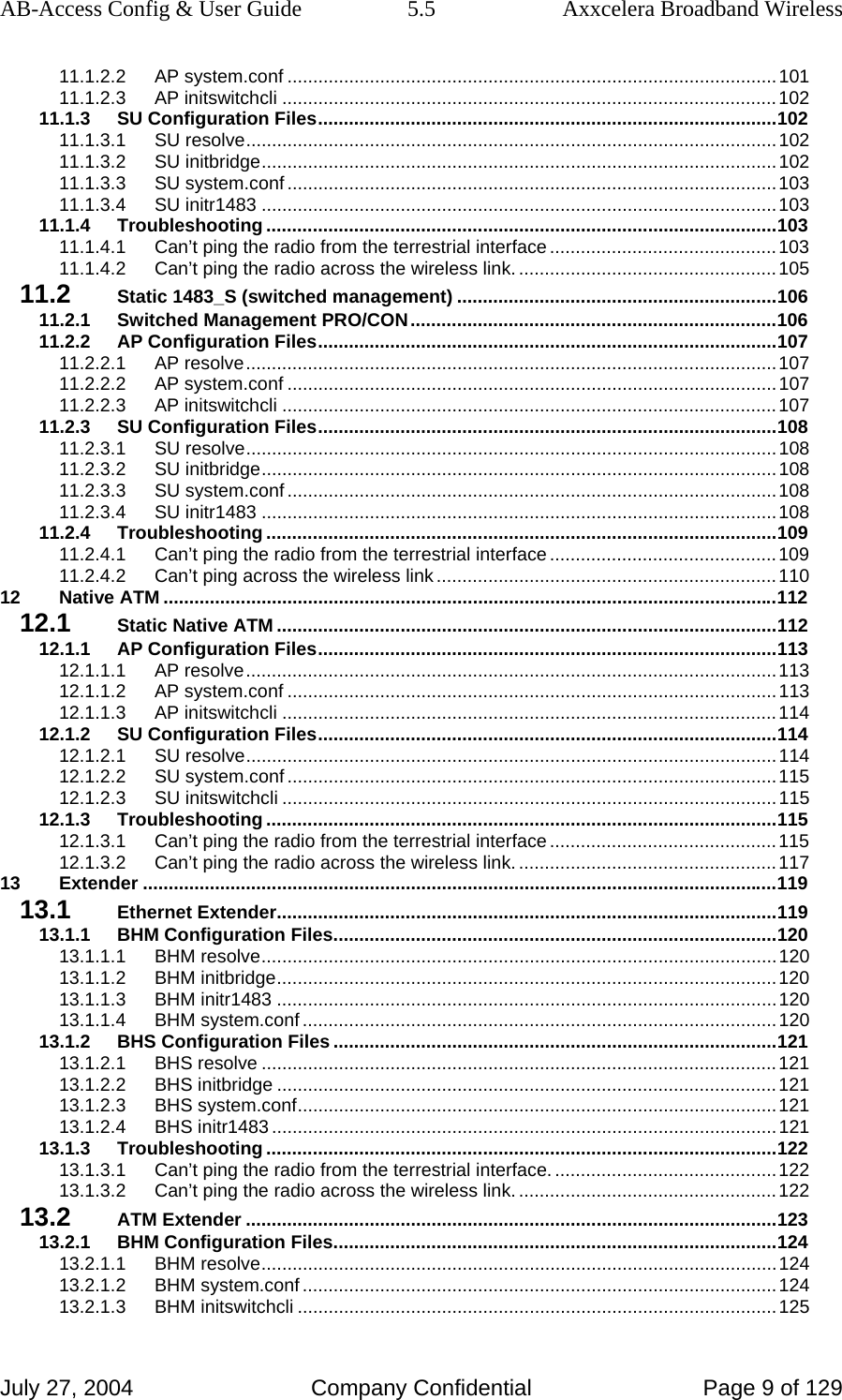 AB-Access Config &amp; User Guide  5.5  Axxcelera Broadband Wireless July 27, 2004  Company Confidential  Page 9 of 129 11.1.2.2 AP system.conf ...............................................................................................101 11.1.2.3 AP initswitchcli ................................................................................................102 11.1.3 SU Configuration Files.........................................................................................102 11.1.3.1 SU resolve.......................................................................................................102 11.1.3.2 SU initbridge....................................................................................................102 11.1.3.3 SU system.conf ...............................................................................................103 11.1.3.4 SU initr1483 ....................................................................................................103 11.1.4 Troubleshooting ...................................................................................................103 11.1.4.1 Can’t ping the radio from the terrestrial interface............................................103 11.1.4.2 Can’t ping the radio across the wireless link. ..................................................105 11.2 Static 1483_S (switched management) ..............................................................106 11.2.1 Switched Management PRO/CON.......................................................................106 11.2.2 AP Configuration Files.........................................................................................107 11.2.2.1 AP resolve.......................................................................................................107 11.2.2.2 AP system.conf ...............................................................................................107 11.2.2.3 AP initswitchcli ................................................................................................107 11.2.3 SU Configuration Files.........................................................................................108 11.2.3.1 SU resolve.......................................................................................................108 11.2.3.2 SU initbridge....................................................................................................108 11.2.3.3 SU system.conf ...............................................................................................108 11.2.3.4 SU initr1483 ....................................................................................................108 11.2.4 Troubleshooting ...................................................................................................109 11.2.4.1 Can’t ping the radio from the terrestrial interface............................................109 11.2.4.2 Can’t ping across the wireless link ..................................................................110 12 Native ATM .......................................................................................................................112 12.1 Static Native ATM .................................................................................................112 12.1.1 AP Configuration Files.........................................................................................113 12.1.1.1 AP resolve.......................................................................................................113 12.1.1.2 AP system.conf ...............................................................................................113 12.1.1.3 AP initswitchcli ................................................................................................114 12.1.2 SU Configuration Files.........................................................................................114 12.1.2.1 SU resolve.......................................................................................................114 12.1.2.2 SU system.conf ...............................................................................................115 12.1.2.3 SU initswitchcli ................................................................................................115 12.1.3 Troubleshooting ...................................................................................................115 12.1.3.1 Can’t ping the radio from the terrestrial interface............................................115 12.1.3.2 Can’t ping the radio across the wireless link. ..................................................117 13 Extender ...........................................................................................................................119 13.1 Ethernet Extender.................................................................................................119 13.1.1 BHM Configuration Files......................................................................................120 13.1.1.1 BHM resolve....................................................................................................120 13.1.1.2 BHM initbridge.................................................................................................120 13.1.1.3 BHM initr1483 .................................................................................................120 13.1.1.4 BHM system.conf ............................................................................................120 13.1.2 BHS Configuration Files ......................................................................................121 13.1.2.1 BHS resolve ....................................................................................................121 13.1.2.2 BHS initbridge .................................................................................................121 13.1.2.3 BHS system.conf.............................................................................................121 13.1.2.4 BHS initr1483 ..................................................................................................121 13.1.3 Troubleshooting ...................................................................................................122 13.1.3.1 Can’t ping the radio from the terrestrial interface............................................122 13.1.3.2 Can’t ping the radio across the wireless link. ..................................................122 13.2 ATM Extender .......................................................................................................123 13.2.1 BHM Configuration Files......................................................................................124 13.2.1.1 BHM resolve....................................................................................................124 13.2.1.2 BHM system.conf ............................................................................................124 13.2.1.3 BHM initswitchcli .............................................................................................125 