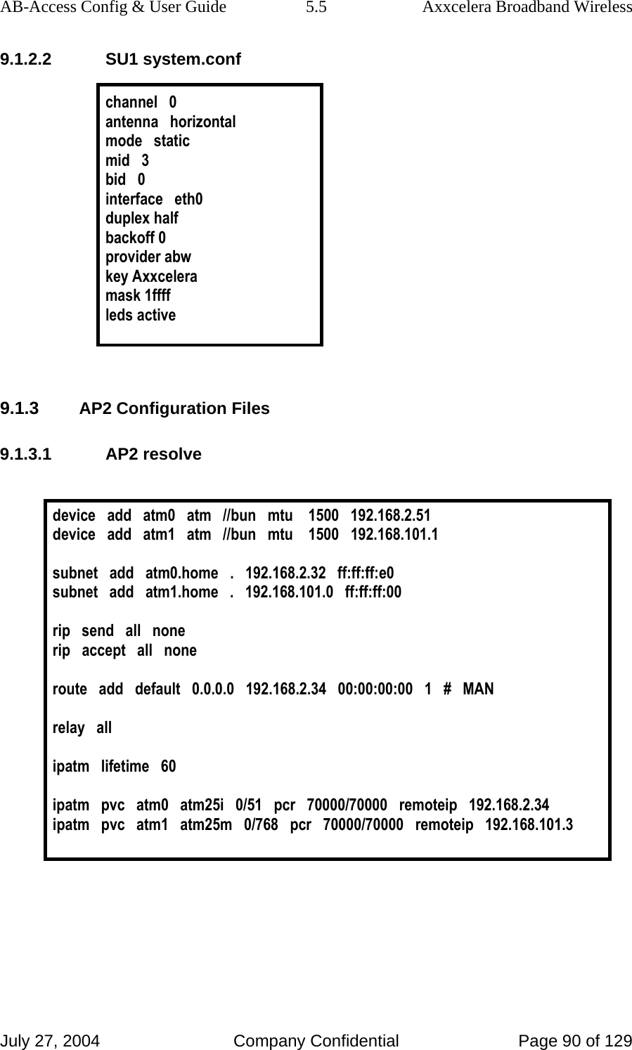 AB-Access Config &amp; User Guide  5.5  Axxcelera Broadband Wireless July 27, 2004  Company Confidential  Page 90 of 129 9.1.2.2 SU1 system.conf  channel   0 antenna   horizontal mode   static mid   3 bid   0 interface   eth0 duplex half backoff 0 provider abw key Axxcelera mask 1ffff leds active   9.1.3 AP2 Configuration Files 9.1.3.1 AP2 resolve  device   add   atm0   atm   //bun   mtu    1500   192.168.2.51 device   add   atm1   atm   //bun   mtu    1500   192.168.101.1  subnet   add   atm0.home   .   192.168.2.32   ff:ff:ff:e0 subnet   add   atm1.home   .   192.168.101.0   ff:ff:ff:00  rip   send   all   none rip   accept   all   none  route   add   default   0.0.0.0   192.168.2.34   00:00:00:00   1   #   MAN  relay   all  ipatm   lifetime   60  ipatm   pvc   atm0   atm25i   0/51   pcr   70000/70000   remoteip   192.168.2.34 ipatm   pvc   atm1   atm25m   0/768   pcr   70000/70000   remoteip   192.168.101.3   