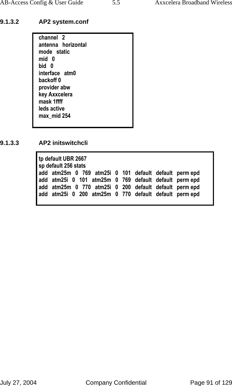 AB-Access Config &amp; User Guide  5.5  Axxcelera Broadband Wireless July 27, 2004  Company Confidential  Page 91 of 129 9.1.3.2 AP2 system.conf  channel   2 antenna   horizontal mode   static mid   0 bid   0 interface   atm0 backoff 0 provider abw key Axxcelera mask 1ffff leds active max_mid 254  9.1.3.3 AP2 initswitchcli  tp default UBR 2667 sp default 256 stats add   atm25m   0   769   atm25i   0   101   default   default   perm epd add   atm25i   0   101   atm25m   0   769   default   default   perm epd add   atm25m   0   770   atm25i   0   200   default   default   perm epd add   atm25i   0   200   atm25m   0   770   default   default   perm epd    