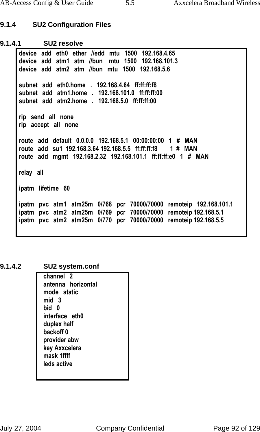 AB-Access Config &amp; User Guide  5.5  Axxcelera Broadband Wireless July 27, 2004  Company Confidential  Page 92 of 129 9.1.4 SU2 Configuration Files 9.1.4.1 SU2 resolve device   add   eth0   ether   //edd   mtu   1500   192.168.4.65 device   add   atm1   atm   //bun    mtu   1500   192.168.101.3 device   add   atm2   atm   //bun   mtu   1500   192.168.5.6  subnet   add   eth0.home   .   192.168.4.64   ff:ff:ff:f8 subnet   add   atm1.home   .   192.168.101.0   ff:ff:ff:00 subnet   add   atm2.home   .   192.168.5.0   ff:ff:ff:00  rip   send   all   none rip   accept   all   none  route   add   default   0.0.0.0   192.168.5.1   00:00:00:00   1   #   MAN route   add   su1  192.168.3.64 192.168.5.5   ff:ff:ff:f8        1  #   MAN route   add   mgmt   192.168.2.32   192.168.101.1   ff:ff:ff:e0   1   #   MAN  relay   all  ipatm   lifetime   60  ipatm   pvc   atm1   atm25m   0/768   pcr   70000/70000   remoteip   192.168.101.1 ipatm   pvc   atm2   atm25m   0/769   pcr   70000/70000   remoteip 192.168.5.1 ipatm   pvc   atm2   atm25m   0/770   pcr   70000/70000   remoteip 192.168.5.5    9.1.4.2 SU2 system.conf channel   2 antenna   horizontal mode   static mid   3 bid   0 interface   eth0 duplex half backoff 0 provider abw key Axxcelera mask 1ffff leds active    