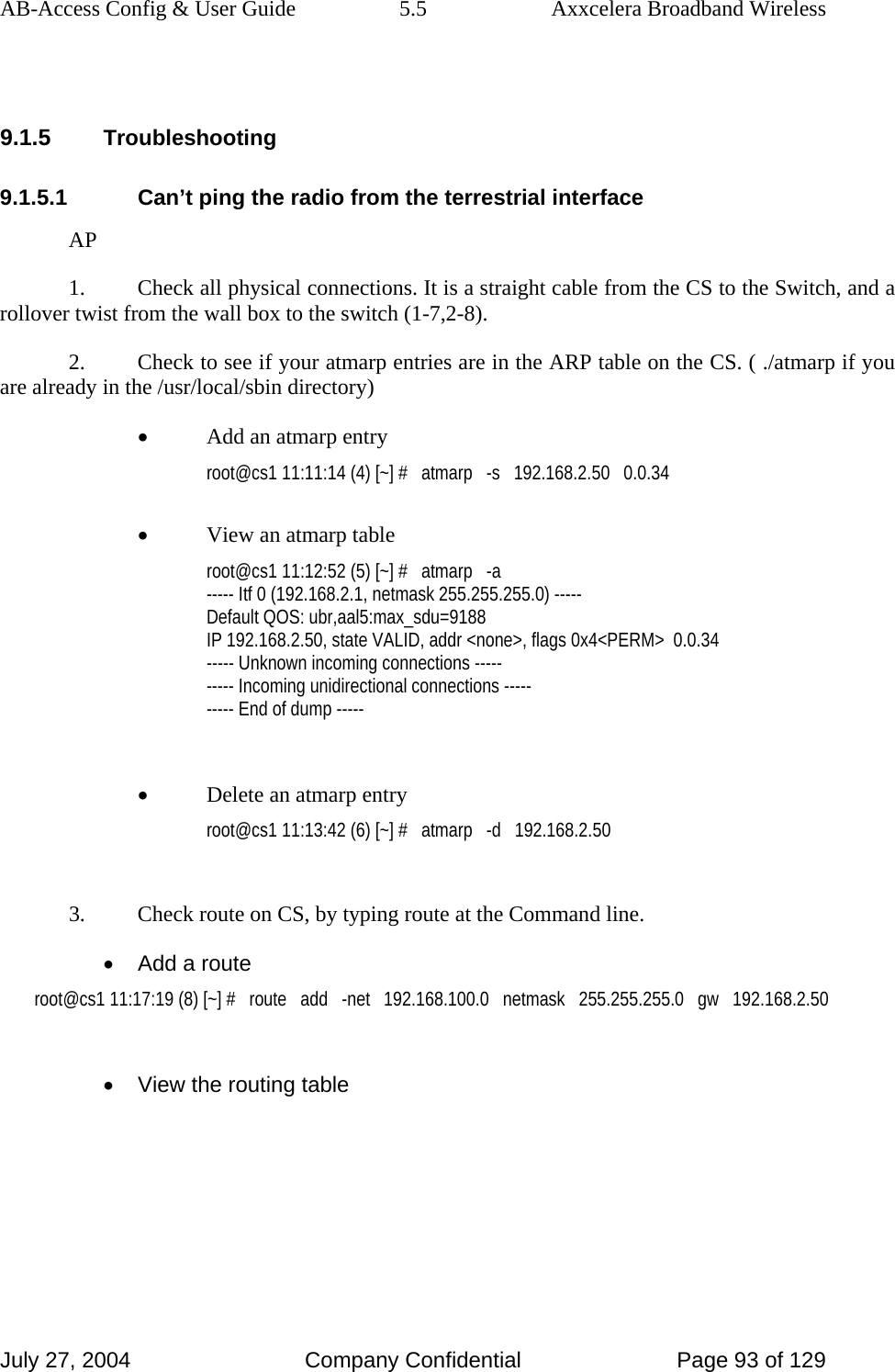 AB-Access Config &amp; User Guide  5.5  Axxcelera Broadband Wireless July 27, 2004  Company Confidential  Page 93 of 129  9.1.5 Troubleshooting 9.1.5.1  Can’t ping the radio from the terrestrial interface AP 1.  Check all physical connections. It is a straight cable from the CS to the Switch, and a rollover twist from the wall box to the switch (1-7,2-8). 2.  Check to see if your atmarp entries are in the ARP table on the CS. ( ./atmarp if you are already in the /usr/local/sbin directory) • Add an atmarp entry root@cs1 11:11:14 (4) [~] #   atmarp   -s   192.168.2.50   0.0.34  • View an atmarp table root@cs1 11:12:52 (5) [~] #   atmarp   -a ----- Itf 0 (192.168.2.1, netmask 255.255.255.0) ----- Default QOS: ubr,aal5:max_sdu=9188 IP 192.168.2.50, state VALID, addr &lt;none&gt;, flags 0x4&lt;PERM&gt;  0.0.34 ----- Unknown incoming connections ----- ----- Incoming unidirectional connections ----- ----- End of dump -----  • Delete an atmarp entry root@cs1 11:13:42 (6) [~] #   atmarp   -d   192.168.2.50  3.  Check route on CS, by typing route at the Command line. •  Add a route root@cs1 11:17:19 (8) [~] #   route   add   -net   192.168.100.0   netmask   255.255.255.0   gw   192.168.2.50  •  View the routing table 