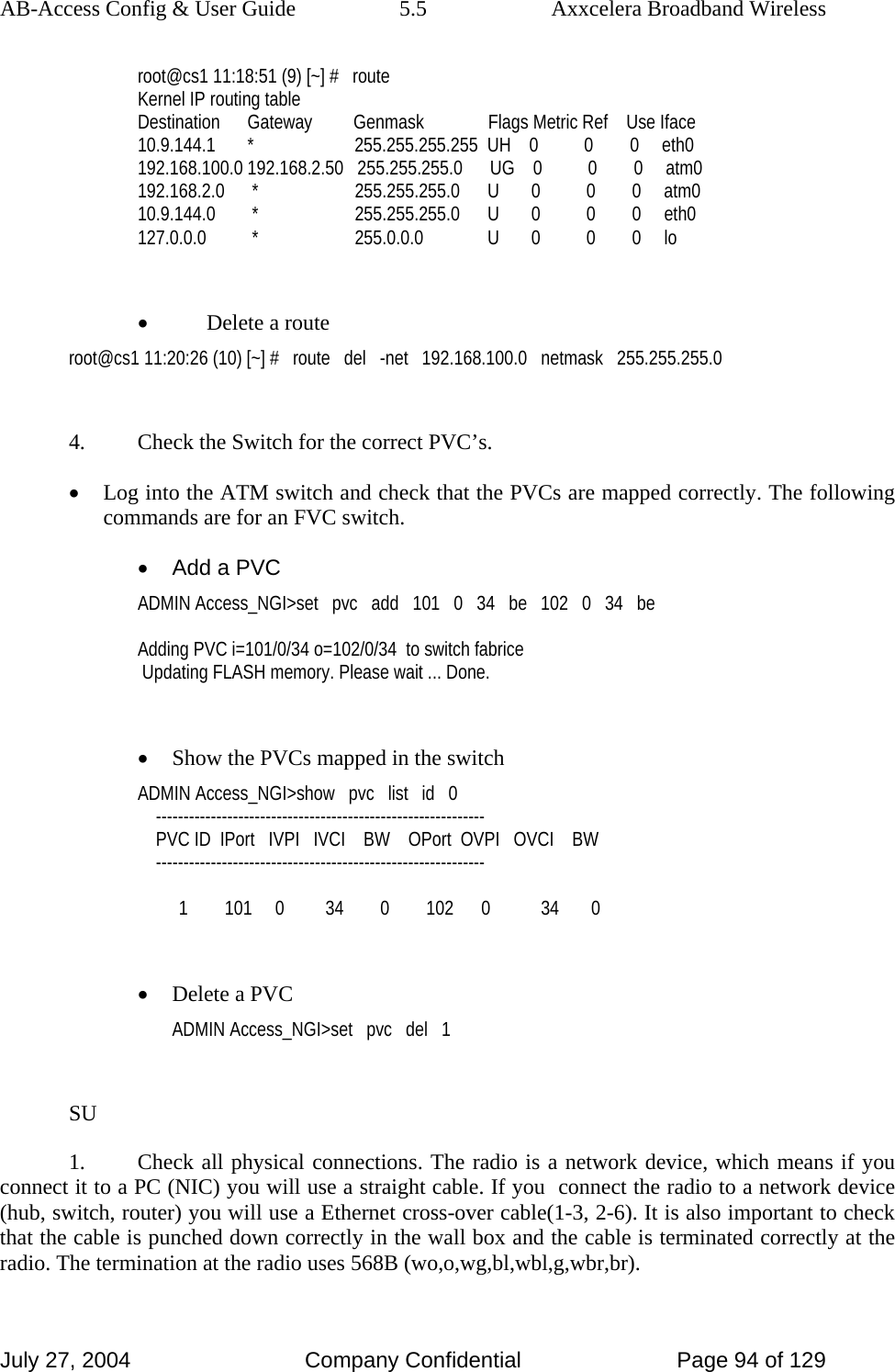 AB-Access Config &amp; User Guide  5.5  Axxcelera Broadband Wireless July 27, 2004  Company Confidential  Page 94 of 129 root@cs1 11:18:51 (9) [~] #   route Kernel IP routing table Destination      Gateway         Genmask              Flags Metric Ref    Use Iface 10.9.144.1       *                      255.255.255.255  UH    0          0        0     eth0 192.168.100.0 192.168.2.50   255.255.255.0      UG    0          0        0     atm0 192.168.2.0      *                     255.255.255.0      U       0          0        0     atm0 10.9.144.0        *                     255.255.255.0      U       0          0        0     eth0 127.0.0.0          *                     255.0.0.0              U       0          0        0     lo  • Delete a route root@cs1 11:20:26 (10) [~] #   route   del   -net   192.168.100.0   netmask   255.255.255.0  4.  Check the Switch for the correct PVC’s. • Log into the ATM switch and check that the PVCs are mapped correctly. The following commands are for an FVC switch. •  Add a PVC ADMIN Access_NGI&gt;set   pvc   add   101   0   34   be   102   0   34   be  Adding PVC i=101/0/34 o=102/0/34  to switch fabrice  Updating FLASH memory. Please wait ... Done.  • Show the PVCs mapped in the switch ADMIN Access_NGI&gt;show   pvc   list   id   0     ------------------------------------------------------------     PVC ID  IPort   IVPI   IVCI    BW    OPort  OVPI   OVCI    BW     ------------------------------------------------------------           1        101     0         34        0        102      0           34       0  • Delete a PVC ADMIN Access_NGI&gt;set   pvc   del   1  SU 1.  Check all physical connections. The radio is a network device, which means if you connect it to a PC (NIC) you will use a straight cable. If you  connect the radio to a network device (hub, switch, router) you will use a Ethernet cross-over cable(1-3, 2-6). It is also important to check that the cable is punched down correctly in the wall box and the cable is terminated correctly at the radio. The termination at the radio uses 568B (wo,o,wg,bl,wbl,g,wbr,br). 